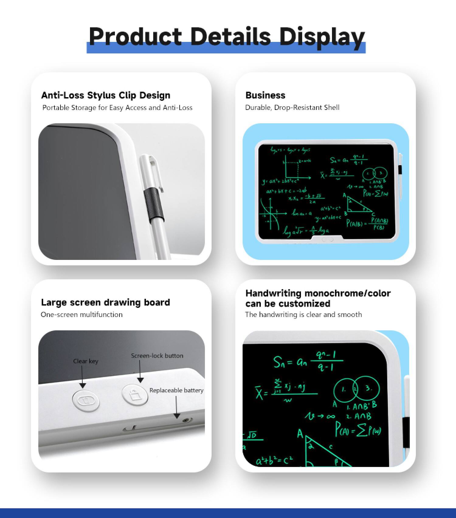 Product Details Display

Anti-Loss Stylus Clip Design  
Portable Storage for Easy Access and Anti-Loss

Business  
Durable, Drop-Resistant Shell

Large screen drawing board  
One-screen multifunction

Handwriting monochrome/color can be customized  
The handwriting is clear and smooth

Clear key  
Screen-lock button  
Replaceable battery