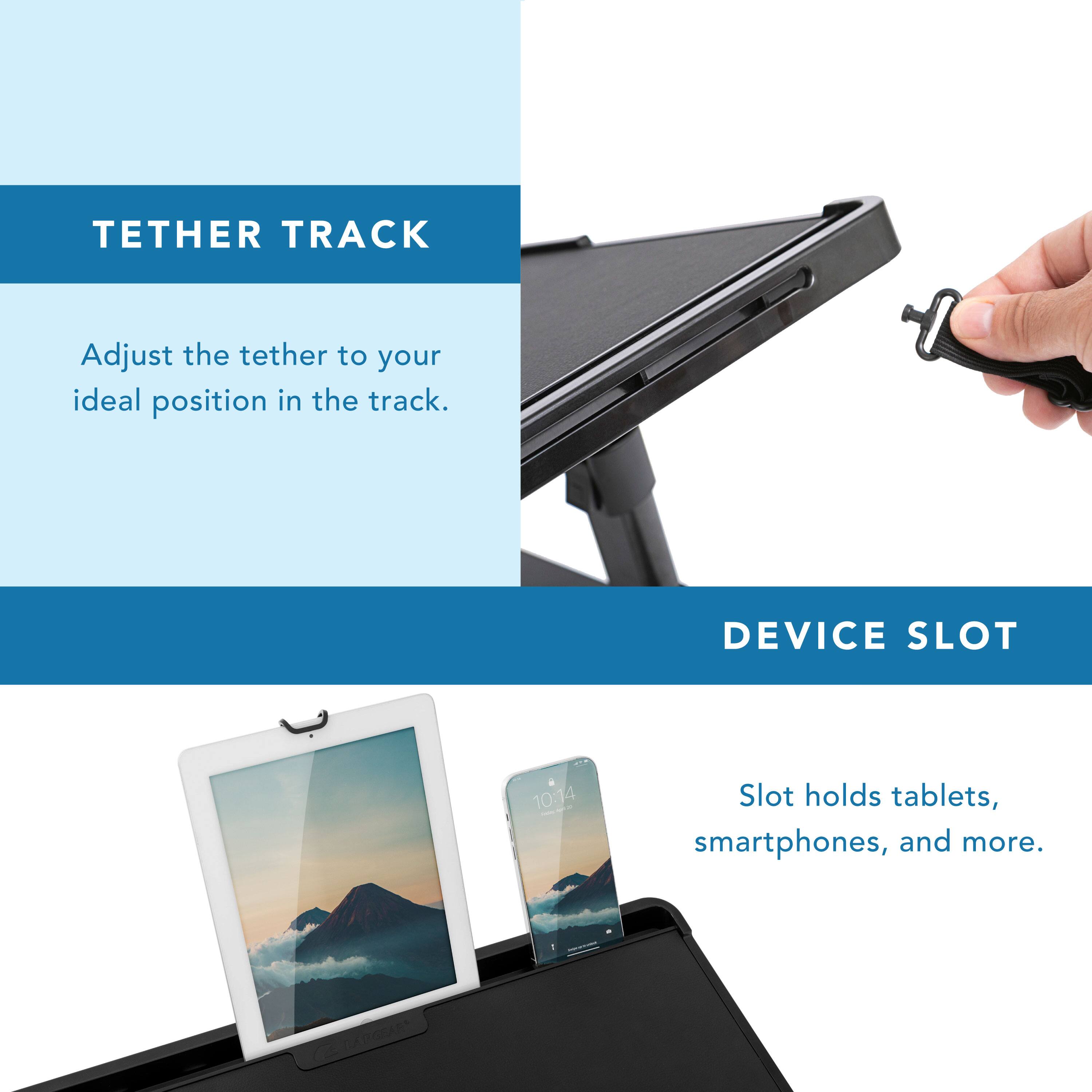 TETHER TRACK  
Adjust the tether to your ideal position in the track.

DEVICE SLOT  
Slot holds tablets, smartphones, and more.