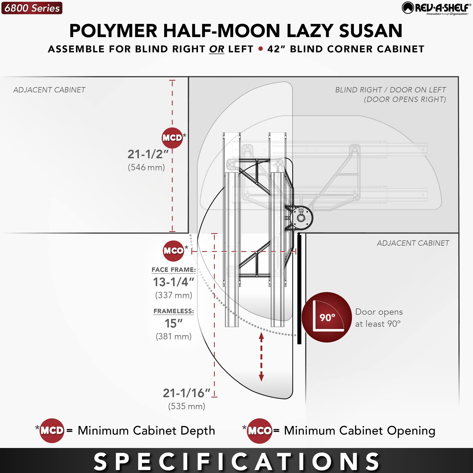 6800 Series  
POLYMER HALF-MOON LAZY SUSAN  
ASSEMBLE FOR BLIND RIGHT OR LEFT • 42" BLIND CORNER CABINET  

ADJACENT CABINET  
- MCD: 21-1/2" (546 mm)  
- MCO: 21-1/16" (535 mm)  
- FACE FRAME: 13-1/4" (337 mm)  
- FRAMELESS: 15" (381 mm)  

BLIND RIGHT / DOOR ON LEFT (DOOR OPENS RIGHT)  

Door opens at least 90°  

MCD = Minimum Cabinet Depth  
MCO = Minimum Cabinet Opening  

SPECIFICATIONS