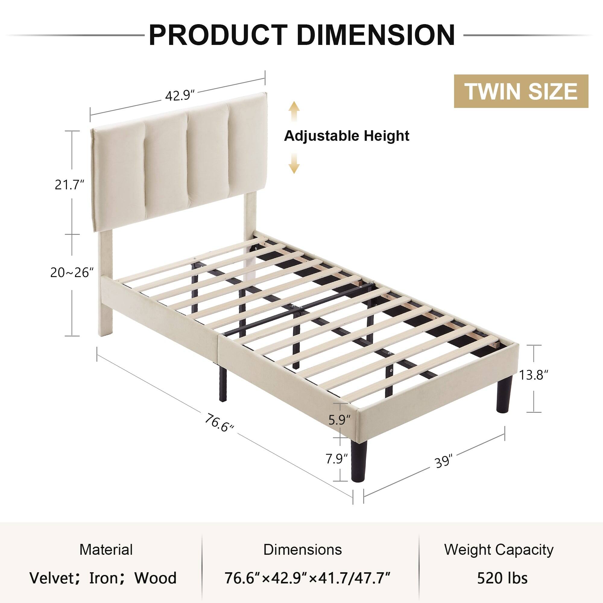 **PRODUCT DIMENSION**

**TWIN SIZE**

- Adjustable Height: 20" to 26"

- Material: Velvet; Iron; Wood

- Dimensions: 76.6" x 42.9" x 41.7/47.7"

- Weight Capacity: 520 lbs

**Dimensions:**
- Headboard Height: 42.9"
- Headboard Depth: 21.7"
- Bed Frame Height: 20" to 26"
- Bed Frame Length: 76.6"
- Bed Frame Width: 42.9"
- Bed Frame Depth: 41.7" to 47.7"
- Leg Width: 5.9"
- Leg Depth: 7.9"
- Leg Height: 13.8"
- Overall Width: 39"