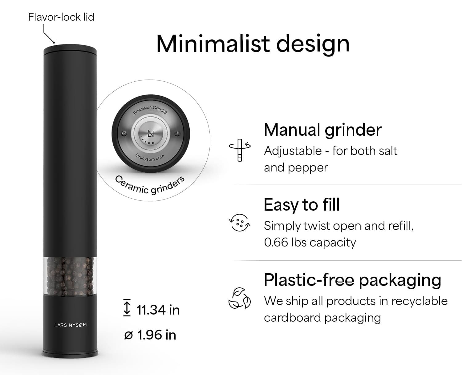 Flavor-lock lid  
Minimalist design  
Manual grinder  
Adjustable - for both salt and pepper  
Easy to fill  
Simply twist open and refill, 0.66 lbs capacity  
Plastic-free packaging  
We ship all products in recyclable cardboard packaging  

Ceramic grinders  
11.34 in  
1.96 in  
LARS NYSOM