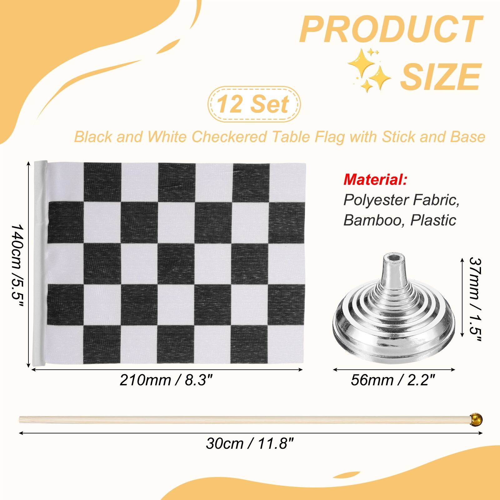 PRODUCT SIZE

12 Set Black and White Checkered Table Flag with Stick and Base

140cm / 5.5"

Material: Polyester Fabric, Bamboo, Plastic

37mm / 1.5"

210mm / 8.3"

56mm / 2.2"

30cm / 11.8"
