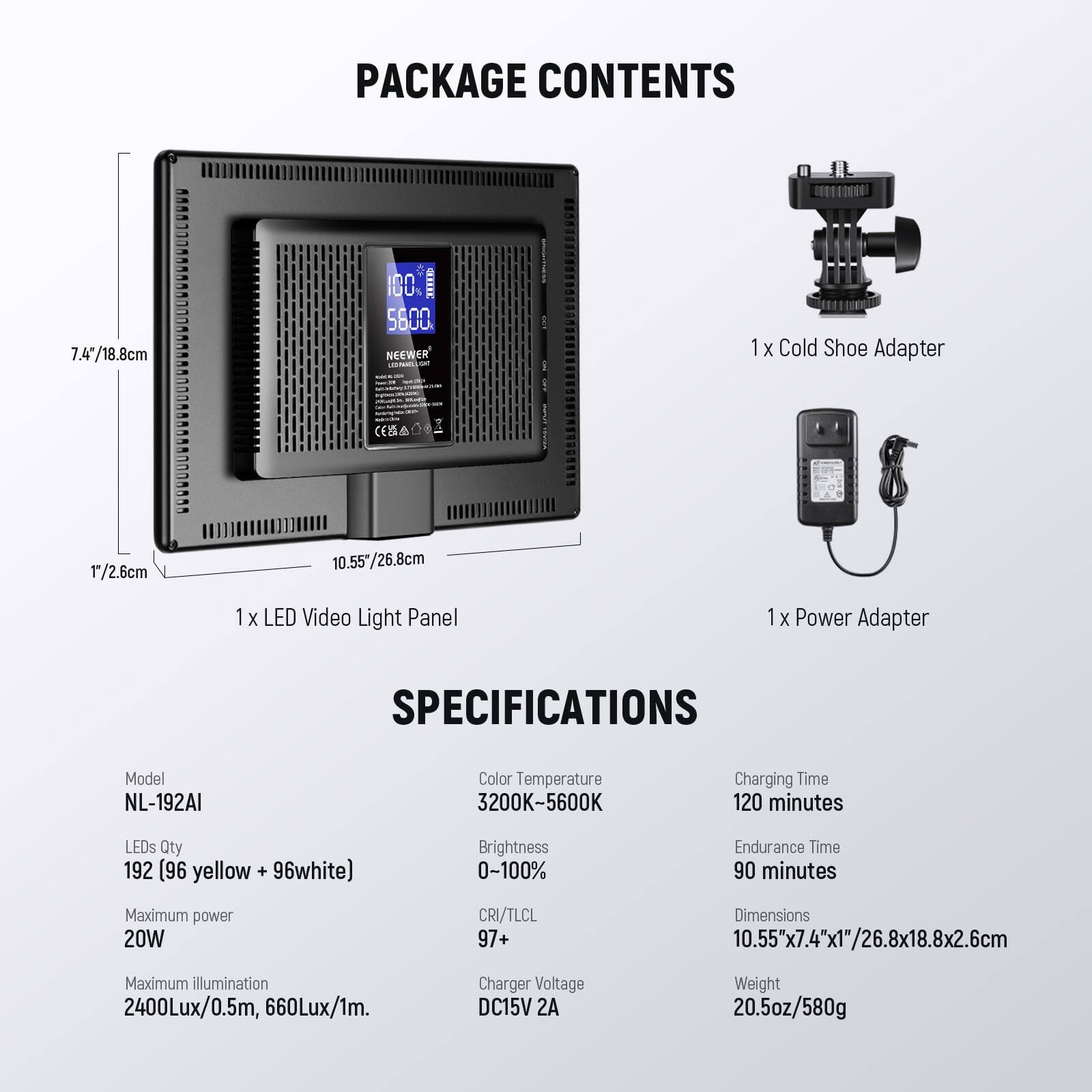 7.4"/18.8cm 1"/2.6cm  
6000000000000000000000000000000000000  

PACKAGE CONTENTS  
1 x Cold Shoe Adapter  
1 x LED Video Light Panel  
1 x Power Adapter  

SPECIFICATIONS  
Model: NL-192AI  
Color Temperature: 3200K-5600K  
Charging Time: 120 minutes  
LEDs Qty: 192 (96 yellow + 96 white)  
Brightness: 0-100%  
Endurance Time: 90 minutes  
Maximum power: 20W  
CRI/TLCL: 97+  
Dimensions: 10.55"x7.4"x1"/26.8x18.8x2.6cm  
Maximum illumination: 2400Lux/0.5m, 660Lux/1m  
Charger Voltage: DC15V 2A  
Weight: 20.5oz/580g