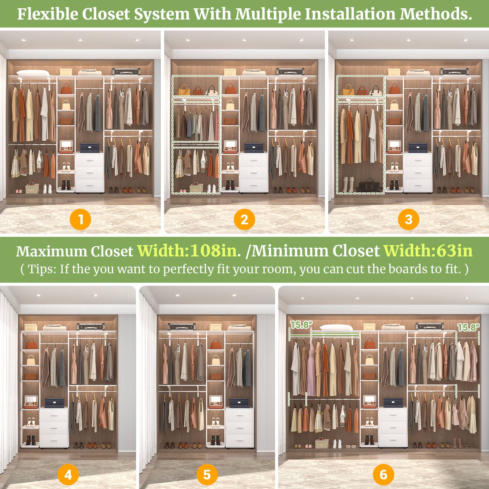 Flexible Closet System With Multiple Installation Methods.

Maximum Closet Width: 108in. / Minimum Closet Width: 63in. (Tips: If you want to perfectly fit your room, you can cut the boards to fit.)

15.8" 15.8"