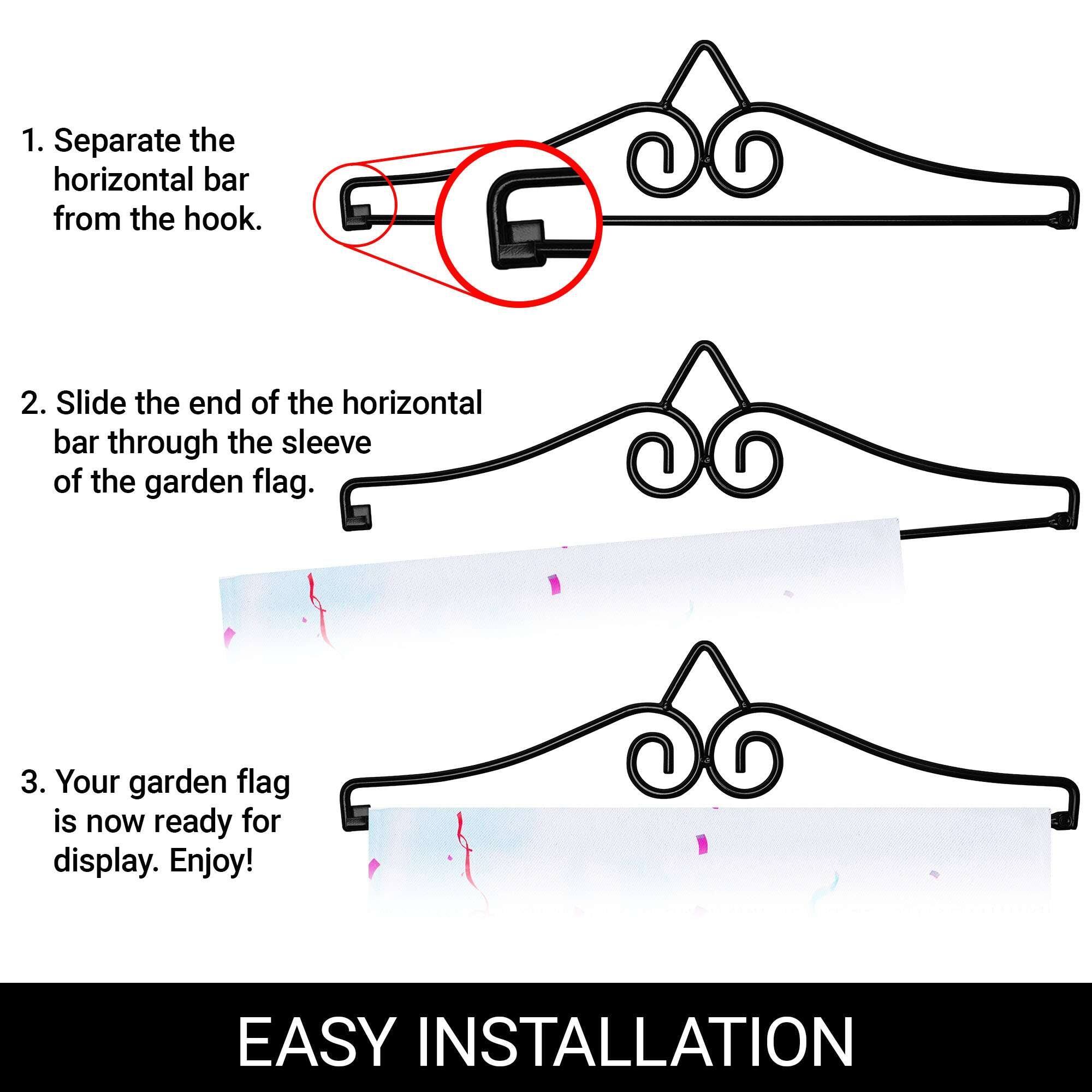 1. Separate the horizontal bar from the hook.

2. Slide the end of the horizontal bar through the sleeve of the garden flag.

3. Your garden flag is now ready for display. Enjoy!

EASY INSTALLATION