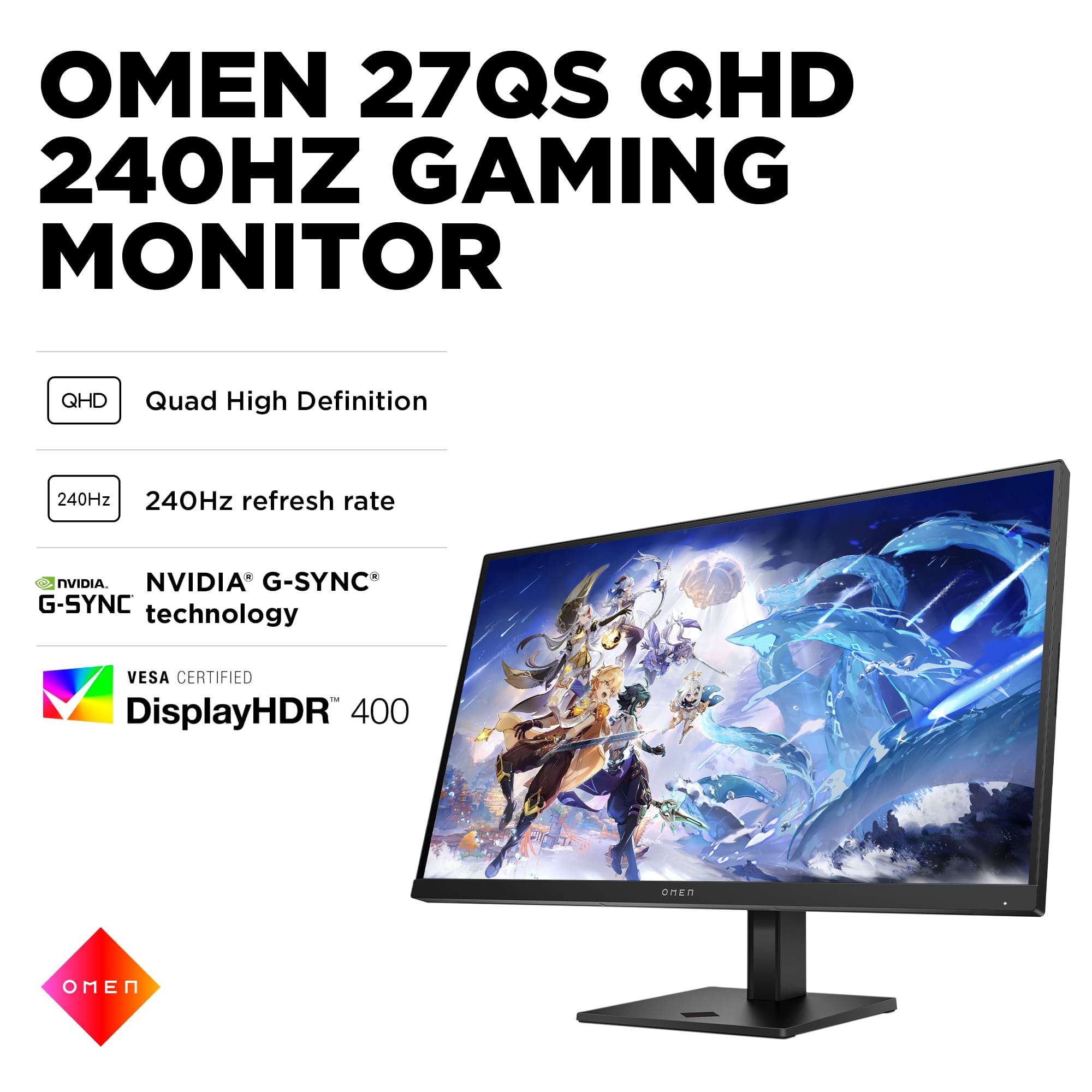 OMEN 27QS QHD 240HZ GAMING MONITOR
* Quad High Definition (QHD)
* 240Hz refresh rate
* NVIDIA G-SYNC technology
* VESA CERTIFIED DisplayHDR 400
* MER N