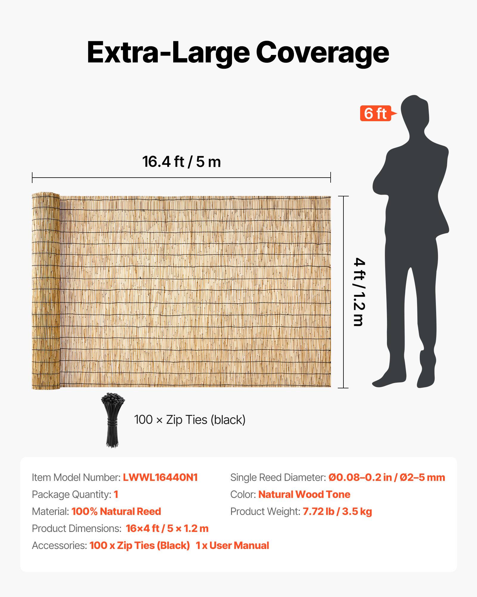 Extra-Large Coverage  
6ft 16.4 ft / 5 m 4ft / 1.2m  
100 x Zip Ties (black)  

Item Model Number: LWWL16440N1  
Single Reed Diameter: 0.08-0.2 in / 2-5 mm  
Package Quantity: 1  
Color: Natural Wood Tone  
Material: 100% Natural Reed  
Product Weight: 7.72 lb / 3.5 kg  
Product Dimensions: 16x4 ft / 5x1.2 ft / 5 x 1.2 m  
Accessories: 100 x Zip Ties (Black) 1x User Manual