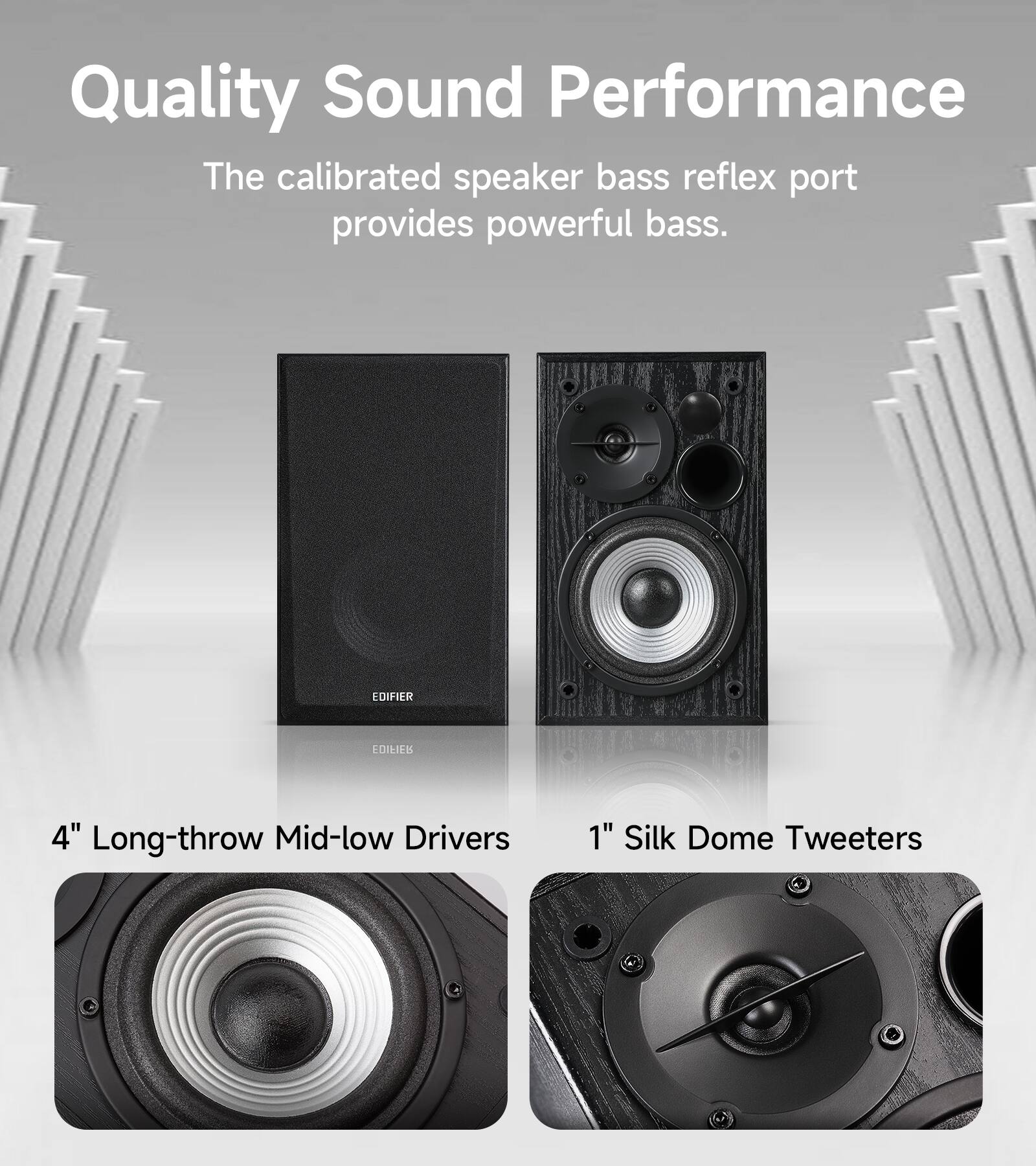 Quality Sound Performance  
The calibrated speaker bass reflex port provides powerful bass.  

EDIFIER  

4" Long-throw Mid-low Drivers  
1" Silk Dome Tweeters