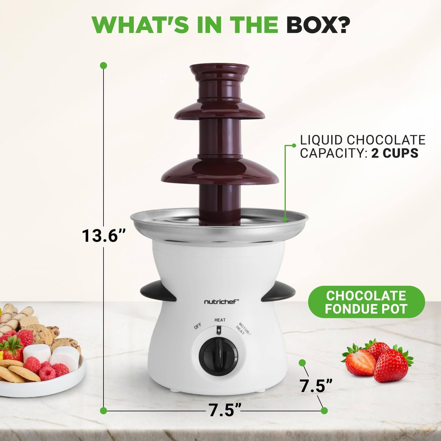 WHAT'S IN THE BOX?  
LIQUID CHOCOLATE CAPACITY: 2 CUPS  
13.6"  
nutrichef  
HEAT OFF L  
HEAT MOTOR/ 1  
CHOCOLATE FONDUE POT  
7.5"  
7.5"