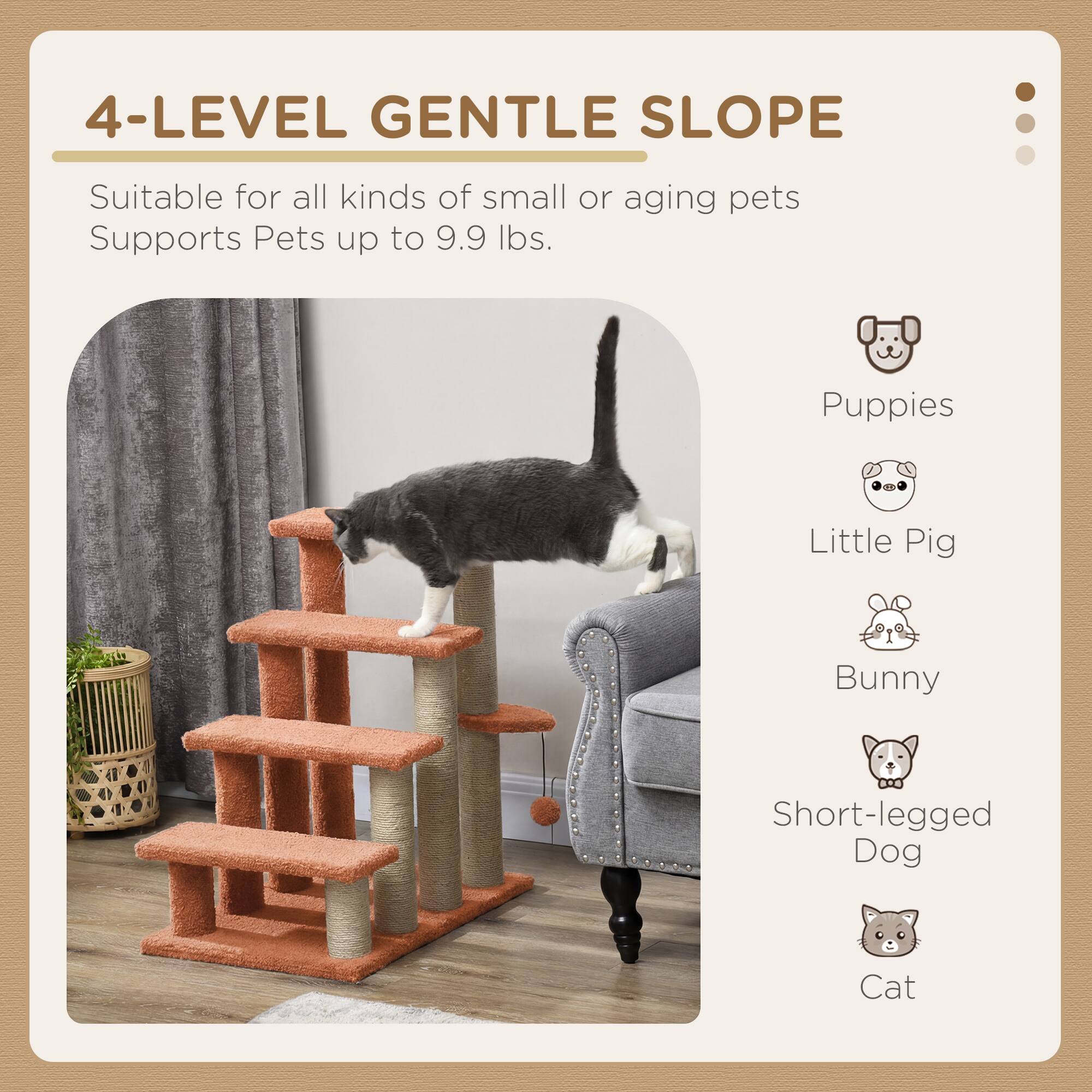 4-LEVEL GENTLE SLOPE

Suitable for all kinds of small or aging pets
Supports Pets up to 9.9 lbs.

- Puppies
- Little Pig
- Bunny
- Short-legged Dog
- Cat