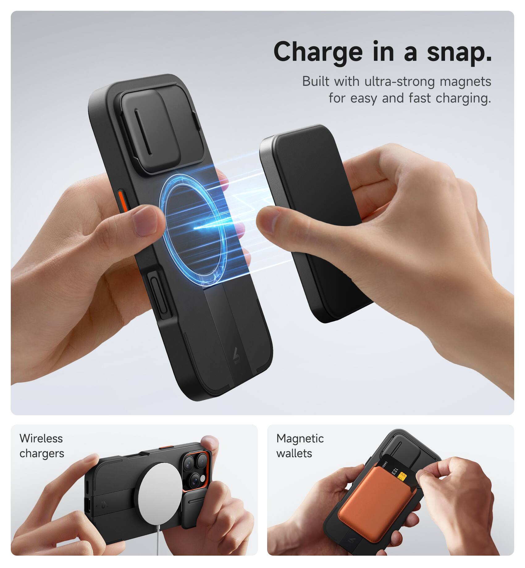 Charge in a snap.  
Built with ultra-strong magnets for easy and fast charging.  

Wireless chargers  
Magnetic wallets