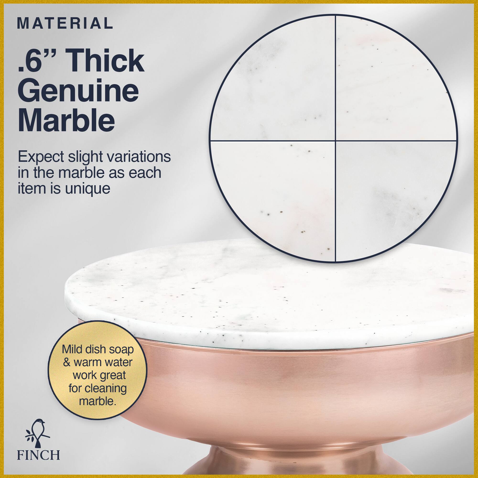 MATERIAL  
.6" Thick Genuine Marble  
Expect slight variations in the marble as each item is unique  

Mild dish soap & warm water work great for cleaning marble.  

FINCH