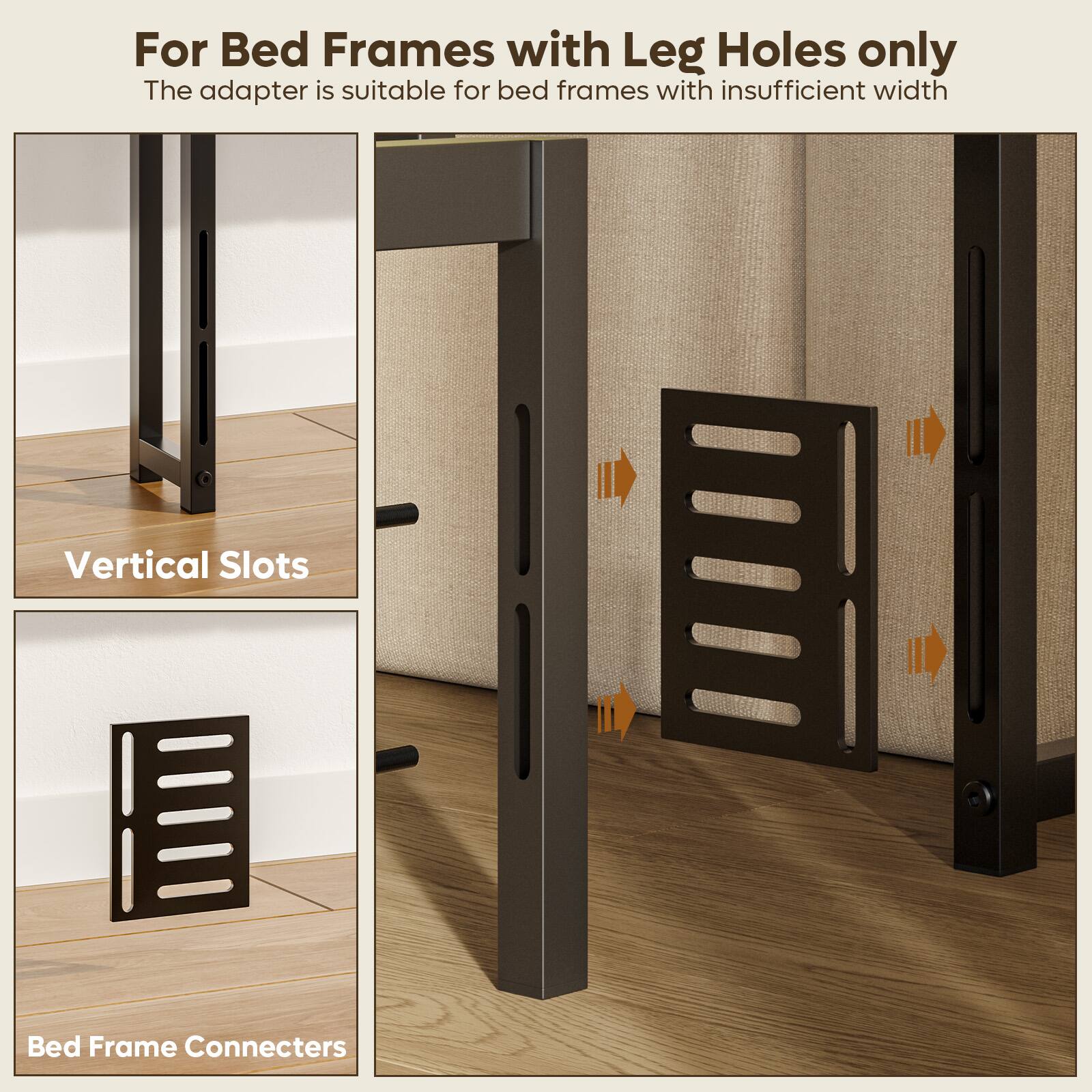 For Bed Frames with Leg Holes only: The adapter is suitable for bed frames with insufficient width. Vertical Slots Bed Frame Connectors.