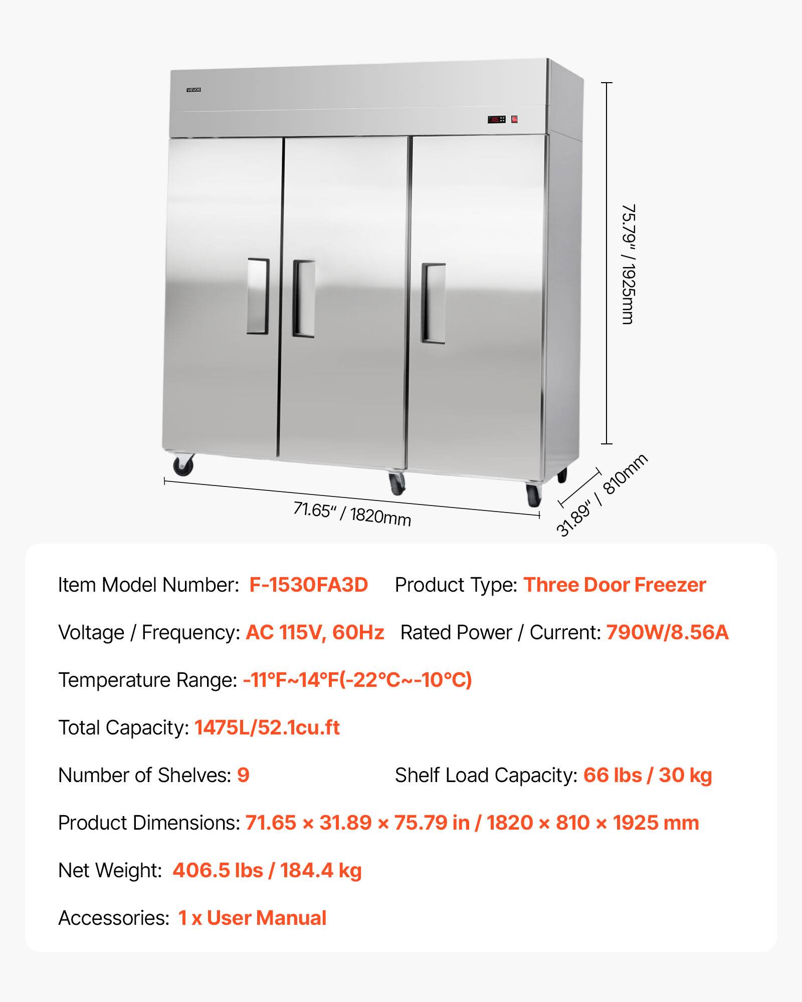 a 75.79" / 1925mm 71.65" / 1820mm 810mm 31.89" Item Model Number: F-1530FA3D Product Type: Three Door Freezer Voltage / Frequency: AC 115V, 60Hz Rated Power / Current: 790W/8.56A Temperature Range: -11F~14F(-22C~-10C) Total Capacity: 1475L/52.1cu.ft Number of Shelves: 9 Shelf Load Capacity: 66 lbs / 30 kg Product Dimensions: 71.65 x 31.89 x 75.79 in / 1820 x 810 x 1925 mm Net Weight: 406.5 lbs / 184.4 kg Accessories: 1 X User Manual