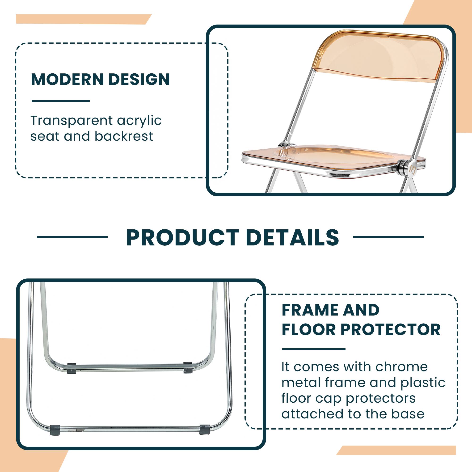 MODERN DESIGN  
Transparent acrylic seat and backrest  

PRODUCT DETAILS  

FRAME AND FLOOR PROTECTOR  
It comes with chrome metal frame and plastic floor cap protectors attached to the base