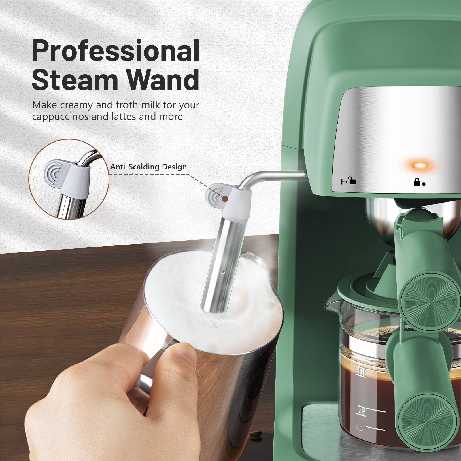 Professional Steam Wand  
Make creamy and froth milk for your cappuccinos and lattes and more  
Anti-Scalding Design
