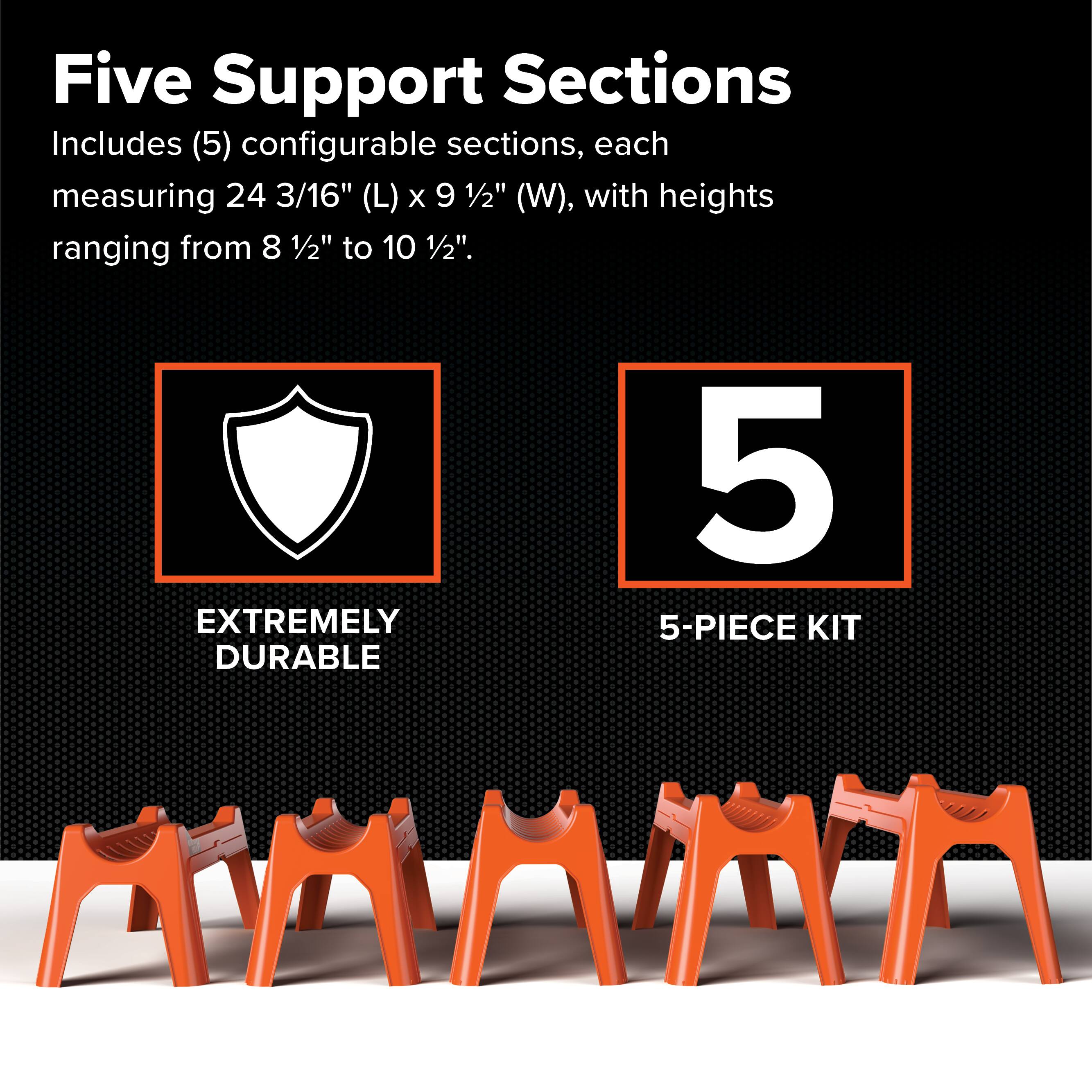 Five Support Sections  
Includes (5) configurable sections, each measuring 24 3/16" (L) x 9 1/2" (W), with heights ranging from 8 1/2" to 10 1/2".  
EXTREMELY DURABLE 5-PIECE KIT