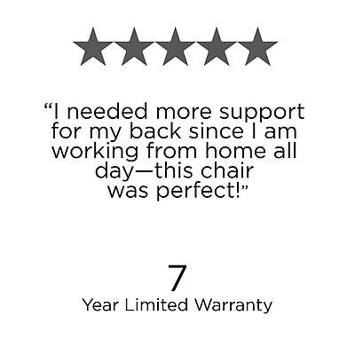 "I needed more support for my back since I am working from home all day—this chair was perfect!"

7 Year Limited Warranty