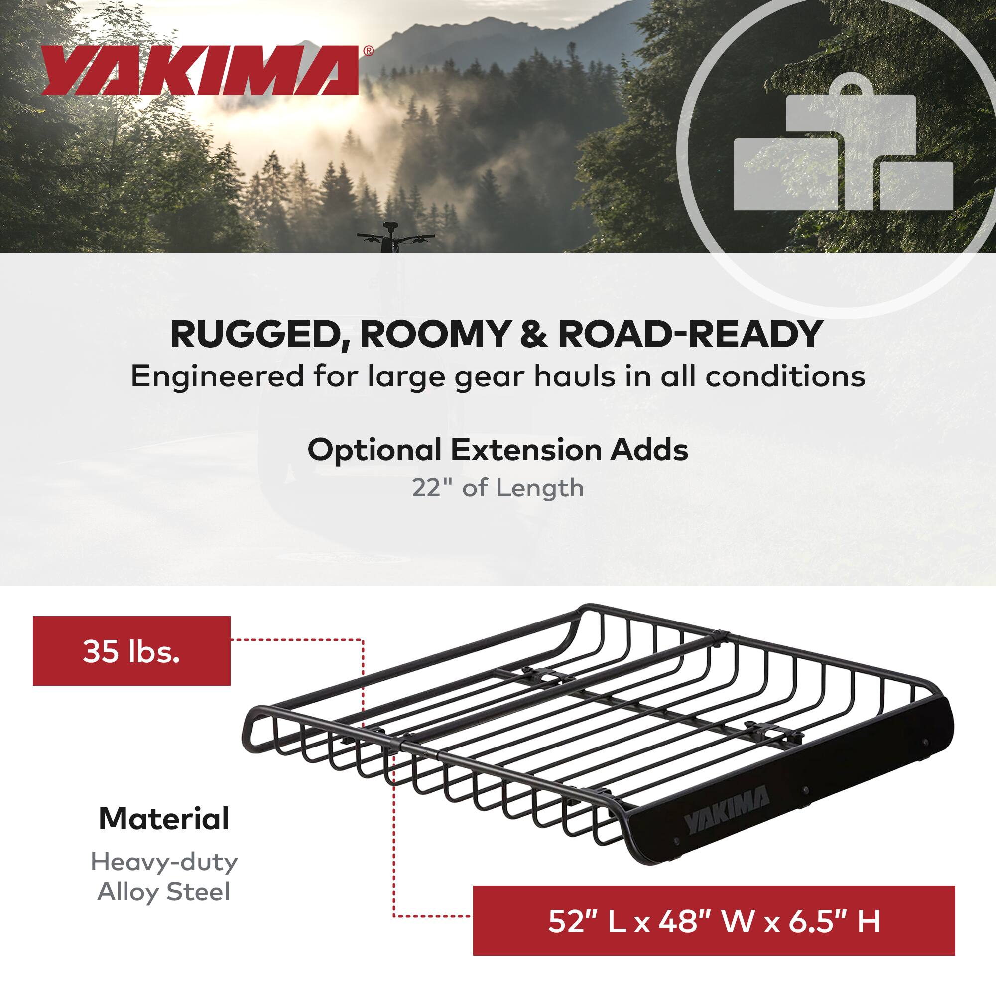 YAKIMA RUGGED, ROOMY & ROAD-READY  
Engineered for large gear hauls in all conditions  
Optional Extension Adds 22" of Length  
35 lbs.  
Material: Heavy-duty Alloy Steel  
52" L x 48" W x 6.5" H