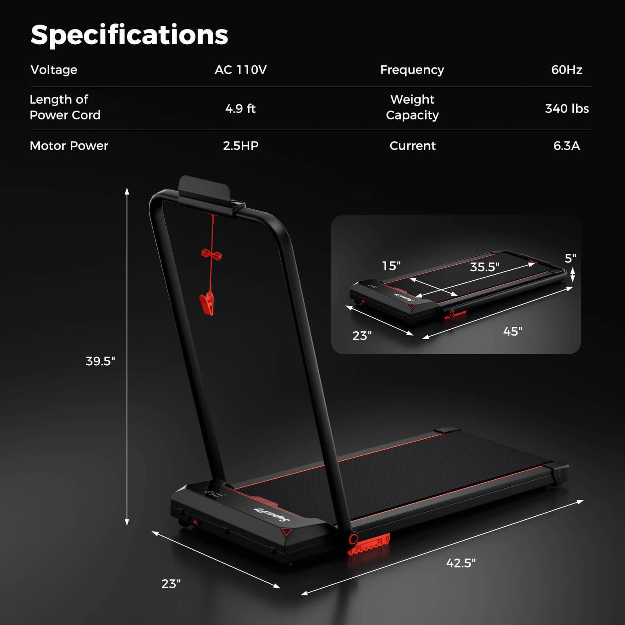 Specifications  
Voltage: AC 110V  
Frequency: 60Hz  
Length of Power Cord: 4.9 ft  
Motor Power: 2.5HP  
Current: 6.3A  
Weight Capacity: 340 lbs  

Dimensions:  
- 15" (width)  
- 35.5" (length)  
- 5" (height)  
- 23" (base width)  
- 45" (base length)  
- 39.5" (overall height)  
- 42.5" (overall length)