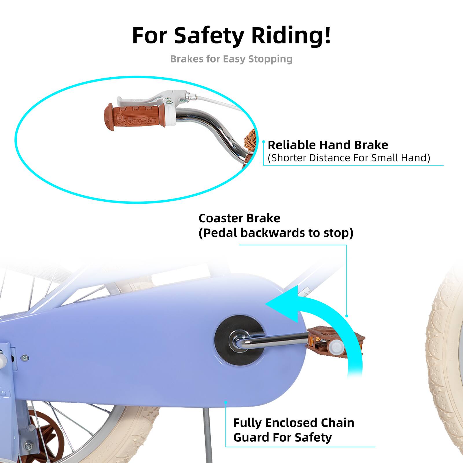 For Safety Riding!  
Brakes for Easy Stopping  
Reliable Hand Brake (Shorter Distance For Small Hand)  
Coaster Brake (Pedal backwards to stop)  
Fully Enclosed Chain Guard For Safety