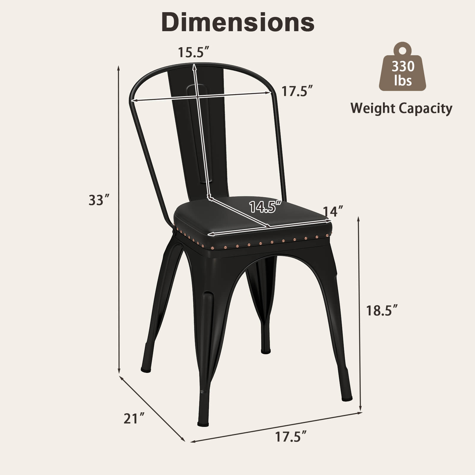 Dimensions:
- Height: 33"
- Width: 17.5"
- Depth: 21"
- Seat Height: 18.5"
- Back Height: 15.5"
- Seat Depth: 14.5"
- Seat Width: 14"

Weight Capacity: 330 lbs