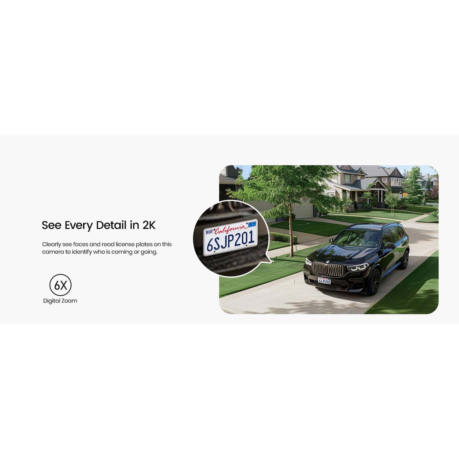 See Every Detail in 2K  
Clearly see faces and read license plates on this camera to identify who is coming or going.  
* MAT California 6SJP201  
6X Digital Zoom