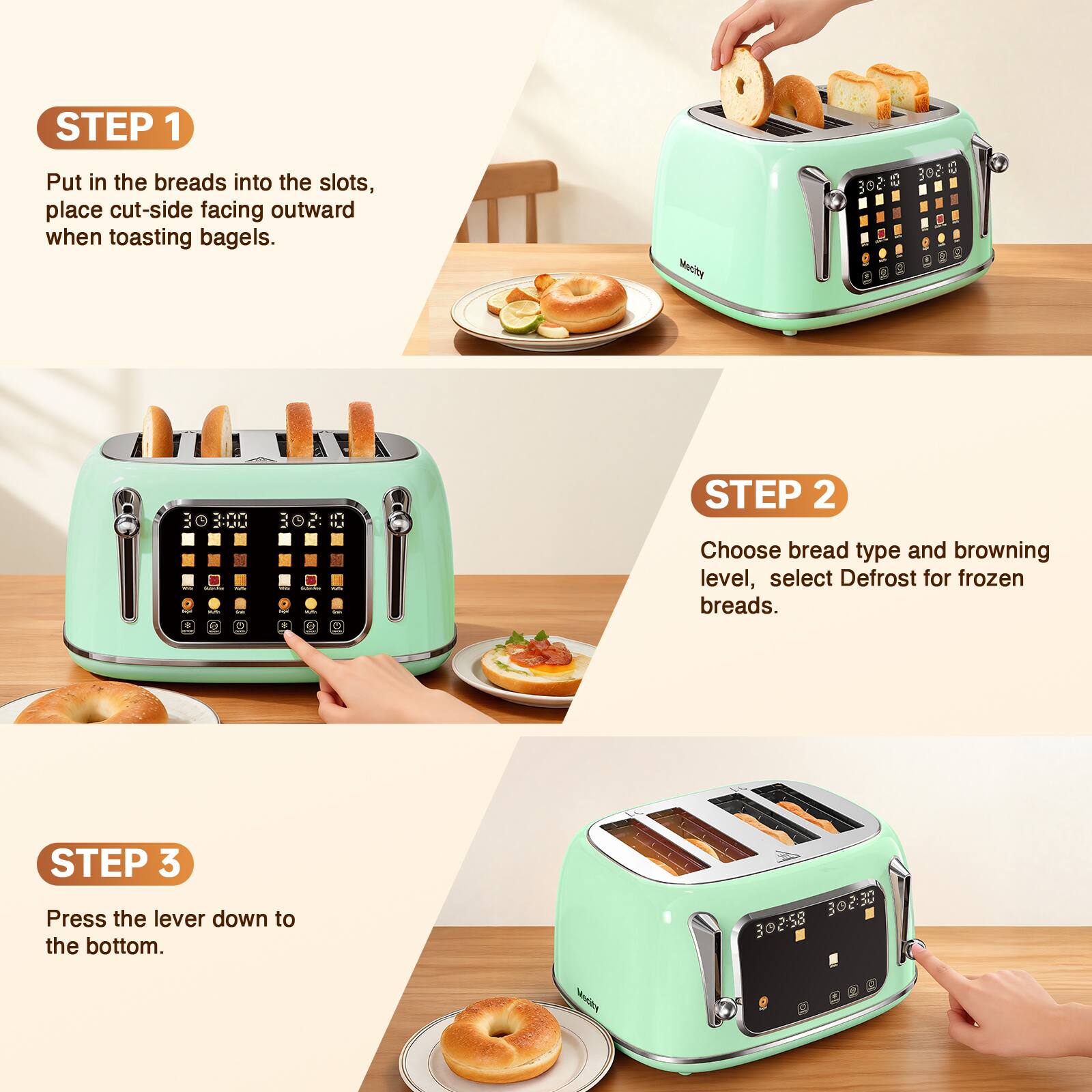 STEP 1 Put in the breads into the slots, place cut-side facing outward when toasting bagels.

STEP 2 Choose bread type and browning level, select Defrost for frozen breads.

STEP 3 Press the lever down to the bottom.