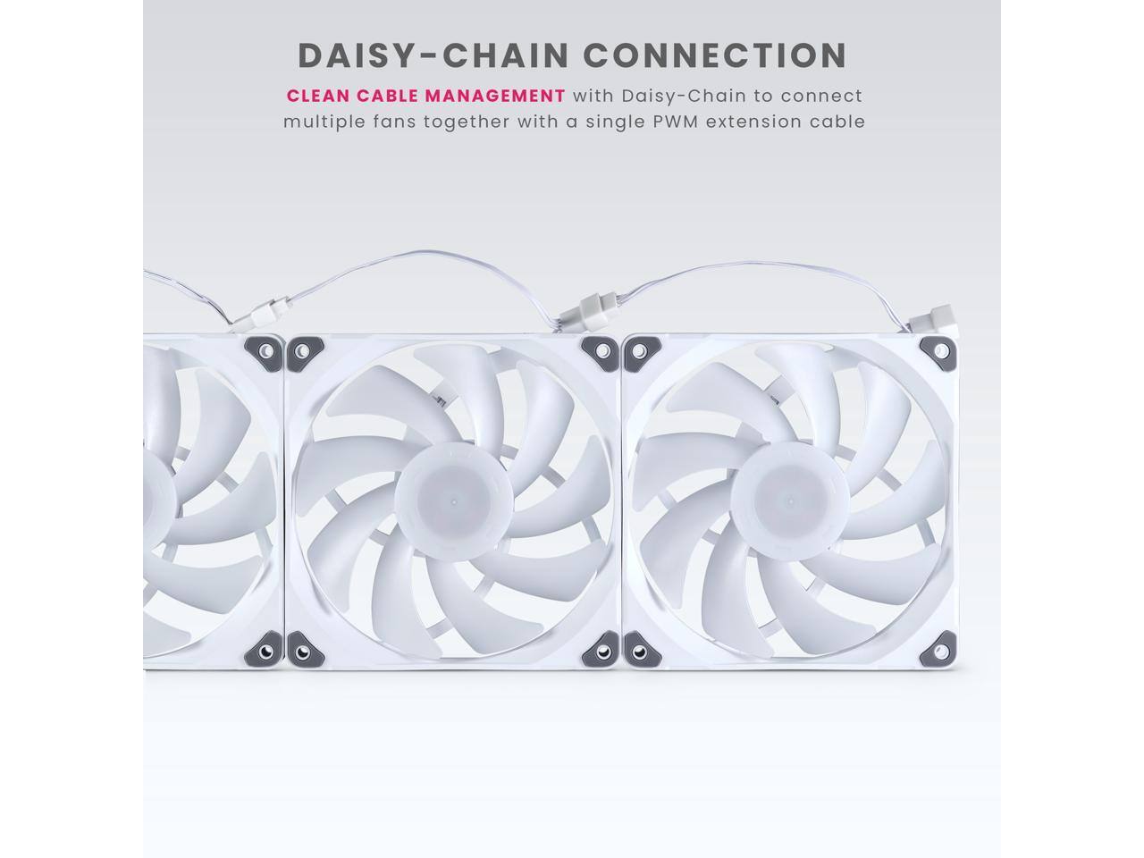 DAISY-CHAIN CONNECTION  
CLEAN CABLE MANAGEMENT  
with Daisy-Chain to connect multiple fans together with a single PWM extension cable