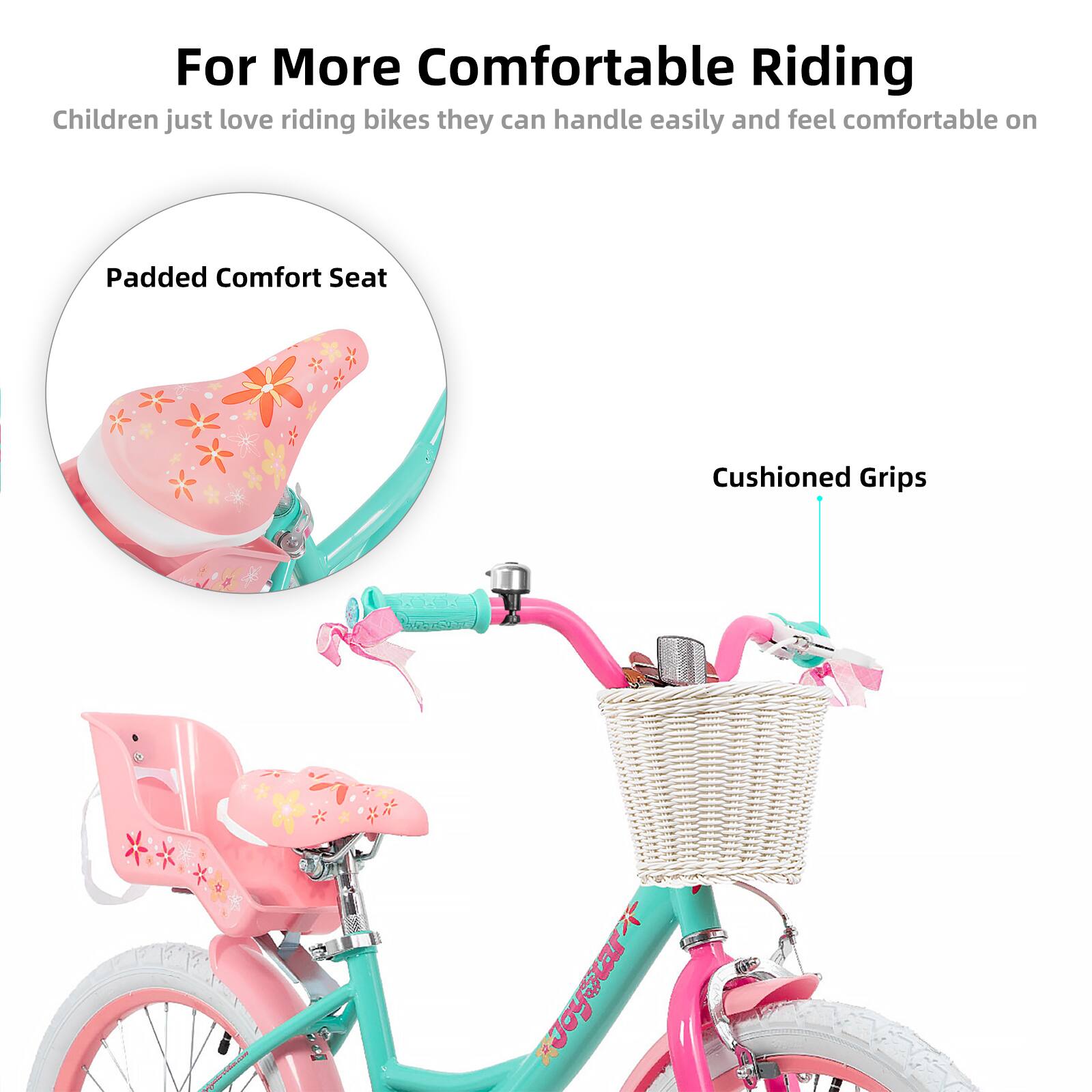 For More Comfortable Riding  
Children just love riding bikes they can handle easily and feel comfortable on  

Padded Comfort Seat  
Cushioned Grips