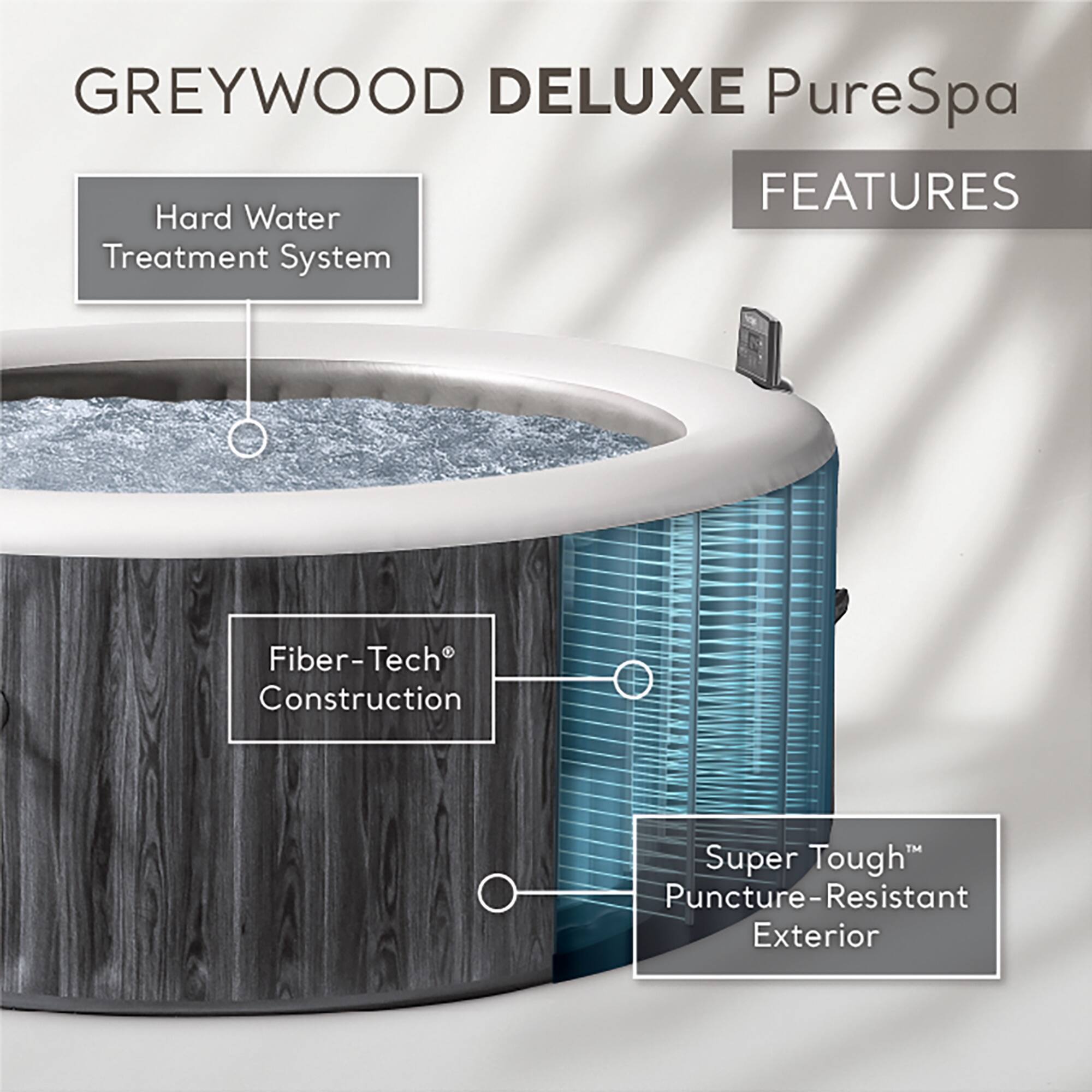 GREYWOOD DELUXE PureSpa  
FEATURES  
- Hard Water Treatment System  
- Fiber-Tech® Construction  
- Super Tough™ Puncture-Resistant Exterior