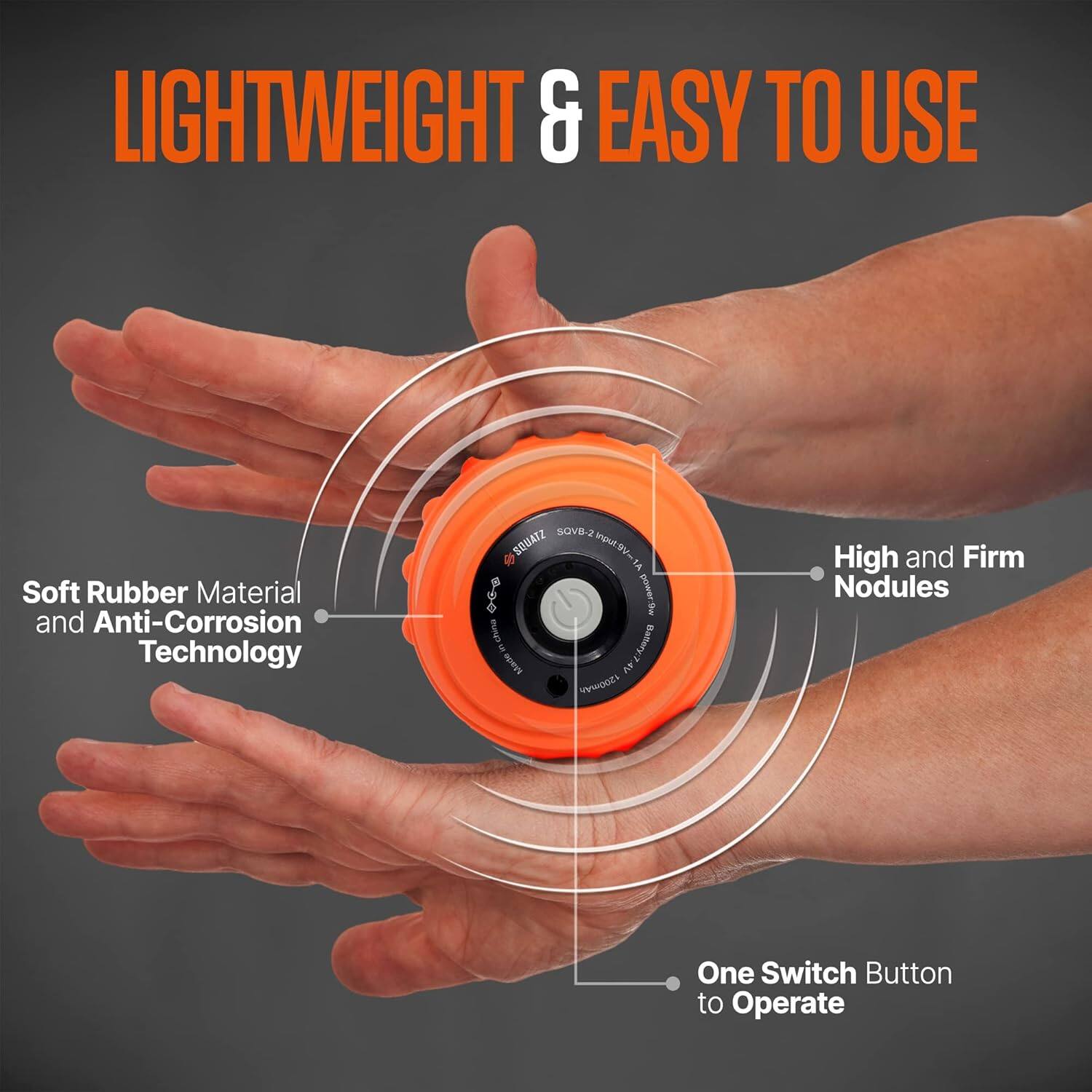 LIGHTWEIGHT & EASY TO USE

Soft Rubber Material and Anti-Corrosion Technology

High and Firm Nodules

One Switch Button to Operate
