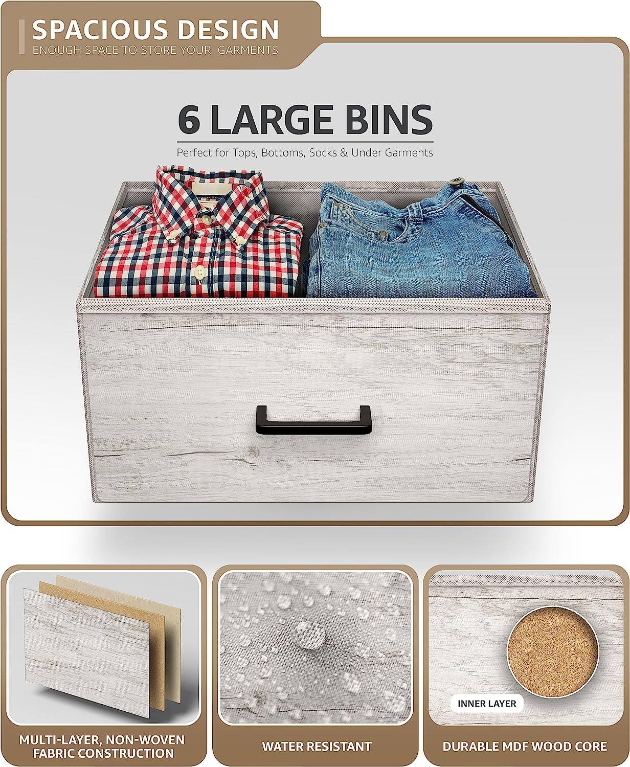 SPACIOUS DESIGN  
ENOUGH SPACE TO STORE YOUR GARMENTS  

6 LARGE BINS  
Perfect for Tops, Bottoms, Socks & Under Garments  

MULTI-LAYER, NON-WOVEN FABRIC CONSTRUCTION  
WATER RESISTANT  
DURABLE MDF WOOD CORE