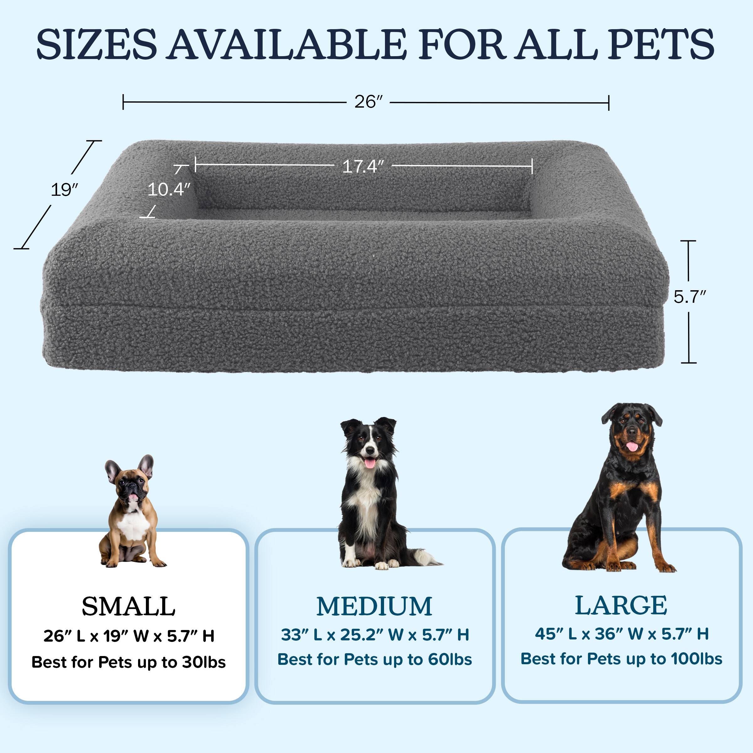SIZES AVAILABLE FOR ALL PETS

SMALL  
26" L x 19" W x 5.7" H  
Best for Pets up to 30lbs

MEDIUM  
33" L x 25.2" W x 5.7" H  
Best for Pets up to 60lbs

LARGE  
45" L x 36" W x 5.7" H  
Best for Pets up to 100lbs