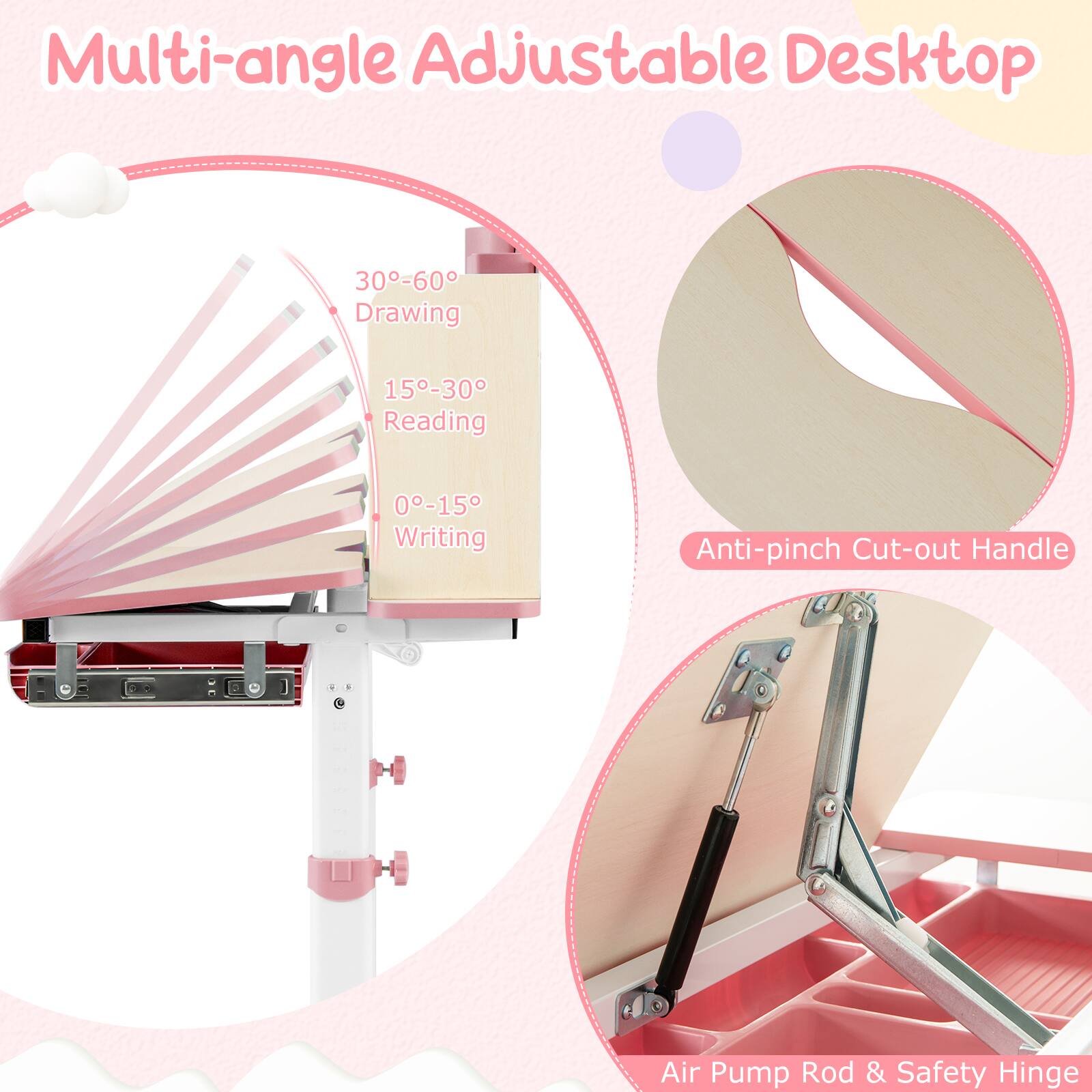 Multi-angle Adjustable Desktop

- 30°-60° Drawing
- 15°-30° Reading
- 0°-15° Writing

Anti-pinch Cut-out Handle

Air Pump Rod & Safety Hinge