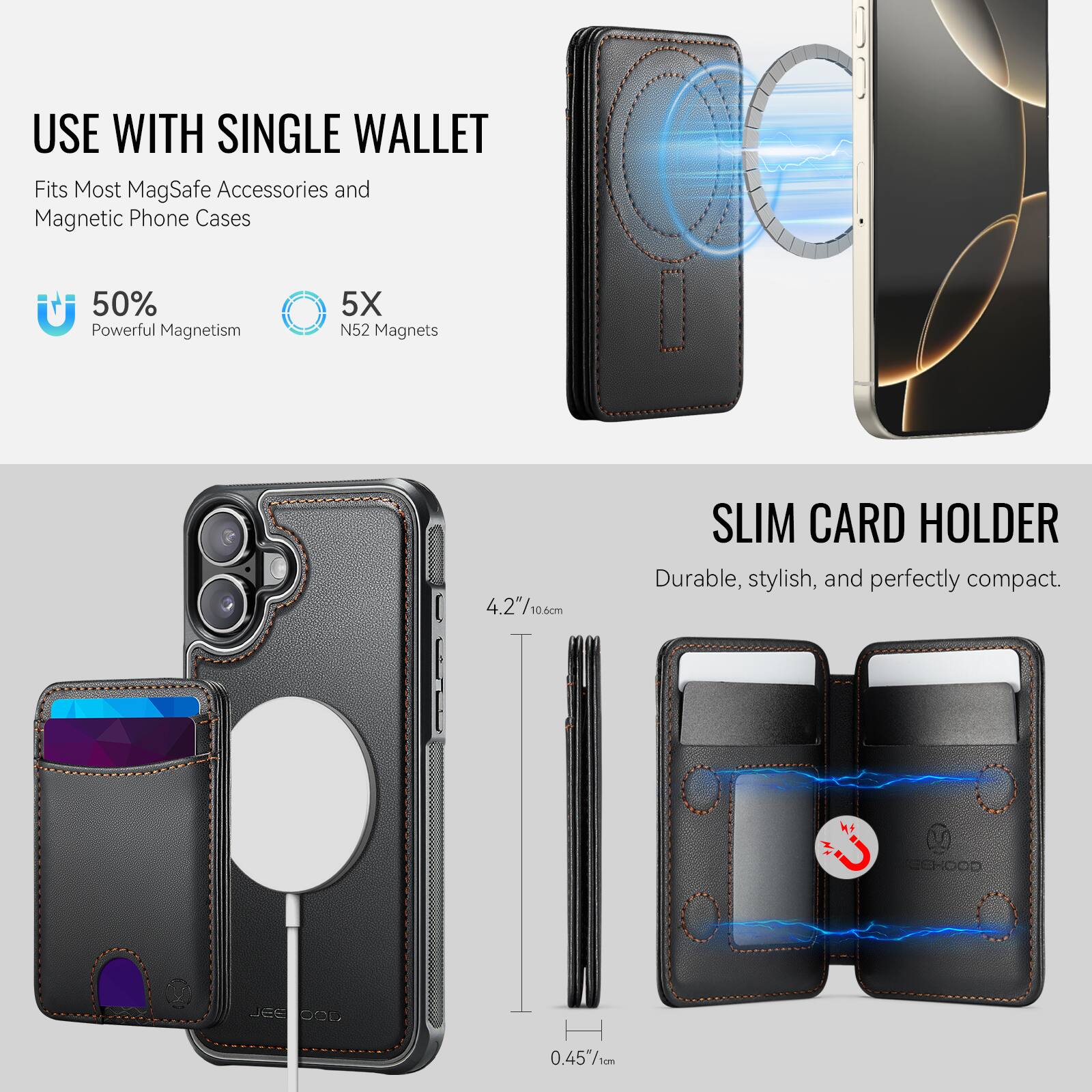 USE WITH SINGLE WALLET  
Fits Most MagSafe Accessories and Magnetic Phone Cases  

50% Powerful Magnetism  
5X N52 Magnets  

SLIM CARD HOLDER  
Durable, stylish, and perfectly compact.  

4.2" / 10.6 cm  
0.45" / 1 cm