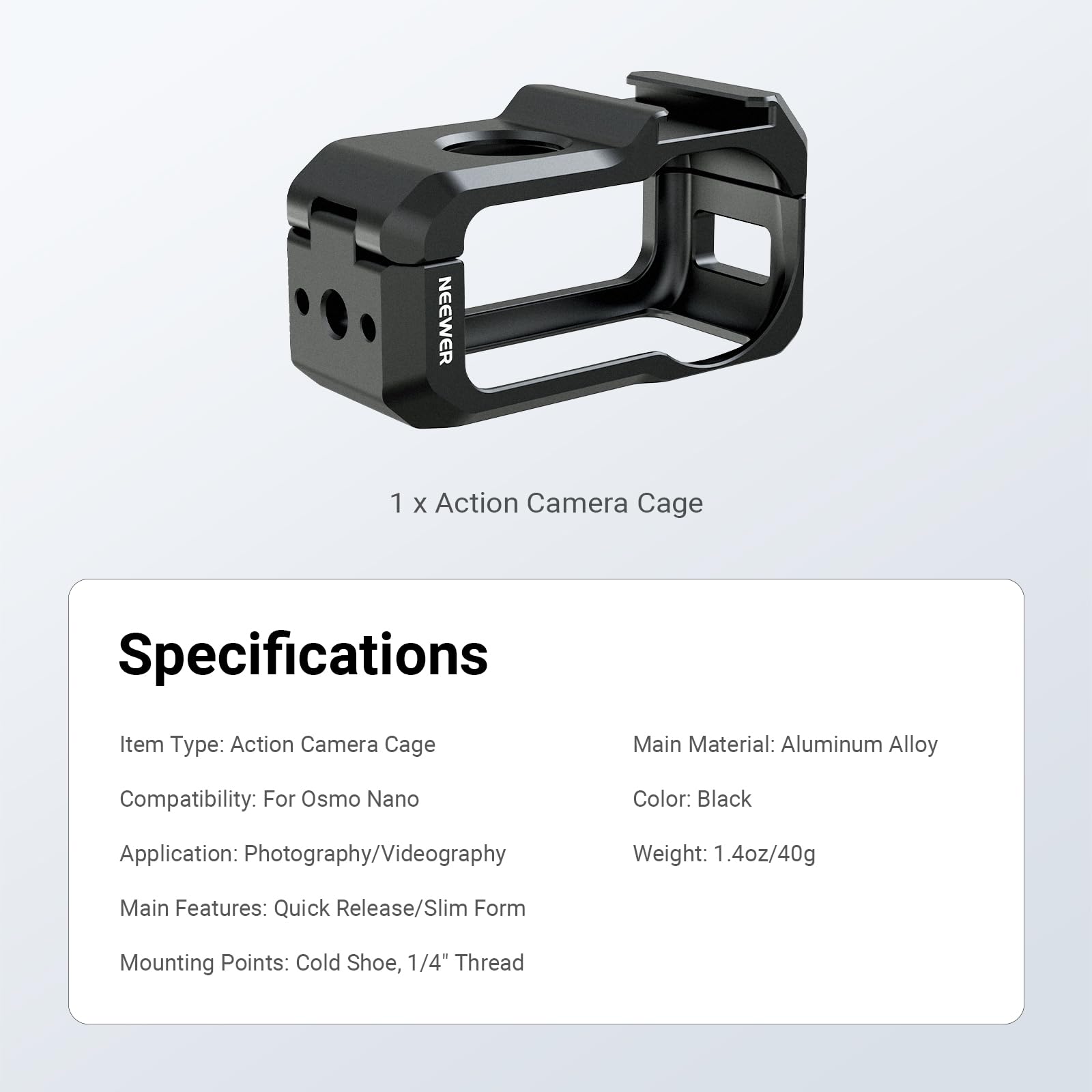 NEEWER 1 X Action Camera Cage Specifications

Item Type: Action Camera Cage  
Main Material: Aluminum Alloy  
Compatibility: For Osmo Nano  
Color: Black  
Application: Photography/Videography  
Weight: 1.4oz/40g  
Main Features: Quick Release/Slim Form  
Mounting Points: Cold Shoe, 1/4" Thread