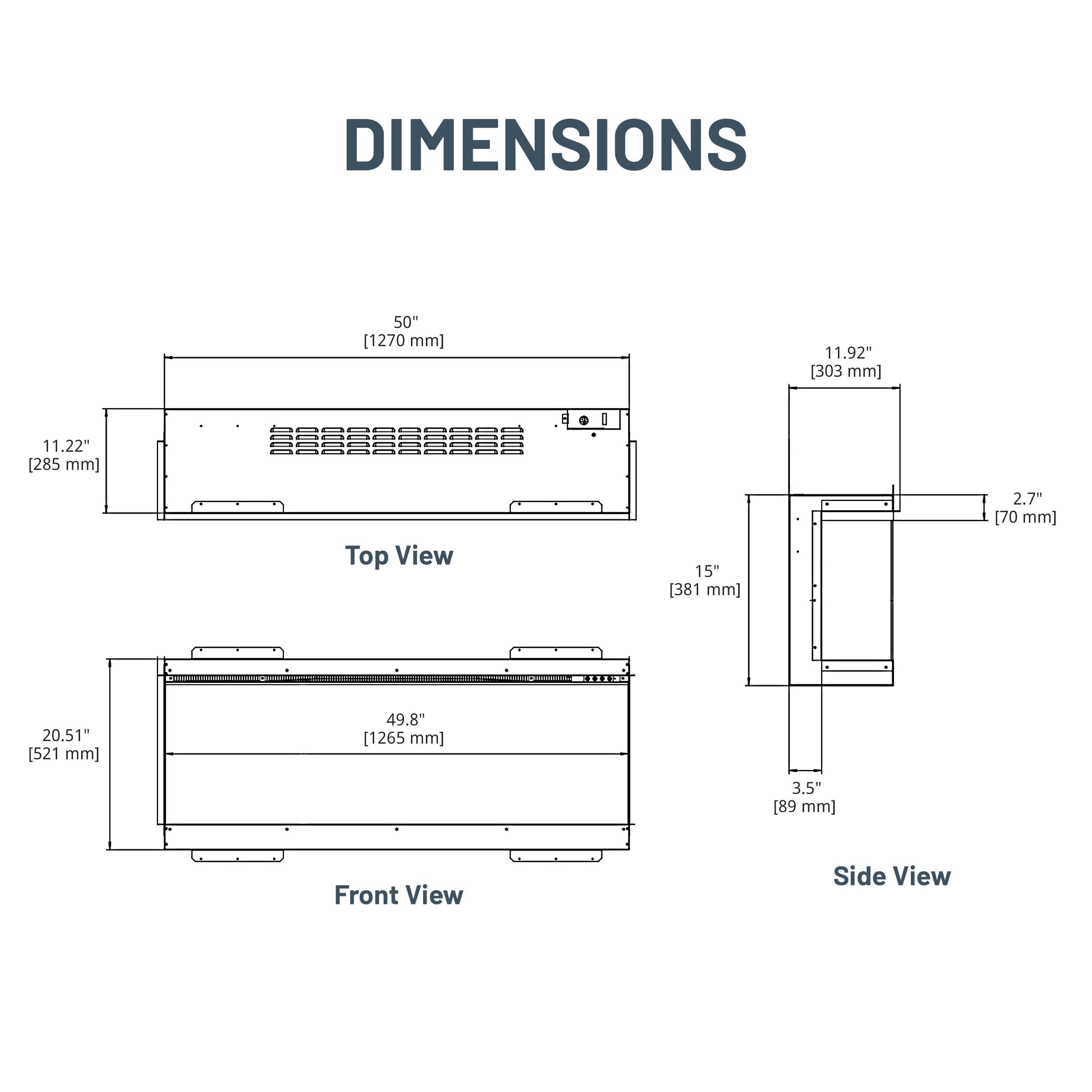 DIMENSIONS

Top View
- 50" [1270 mm]
- 11.92" [303 mm]
- 11.22" [285 mm]

Front View
- 20.51" [521 mm]
- 49.8" [1265 mm]
- 3.5" [89 mm]

Side View
- 15" [381 mm]
- 2.7" [70 mm]