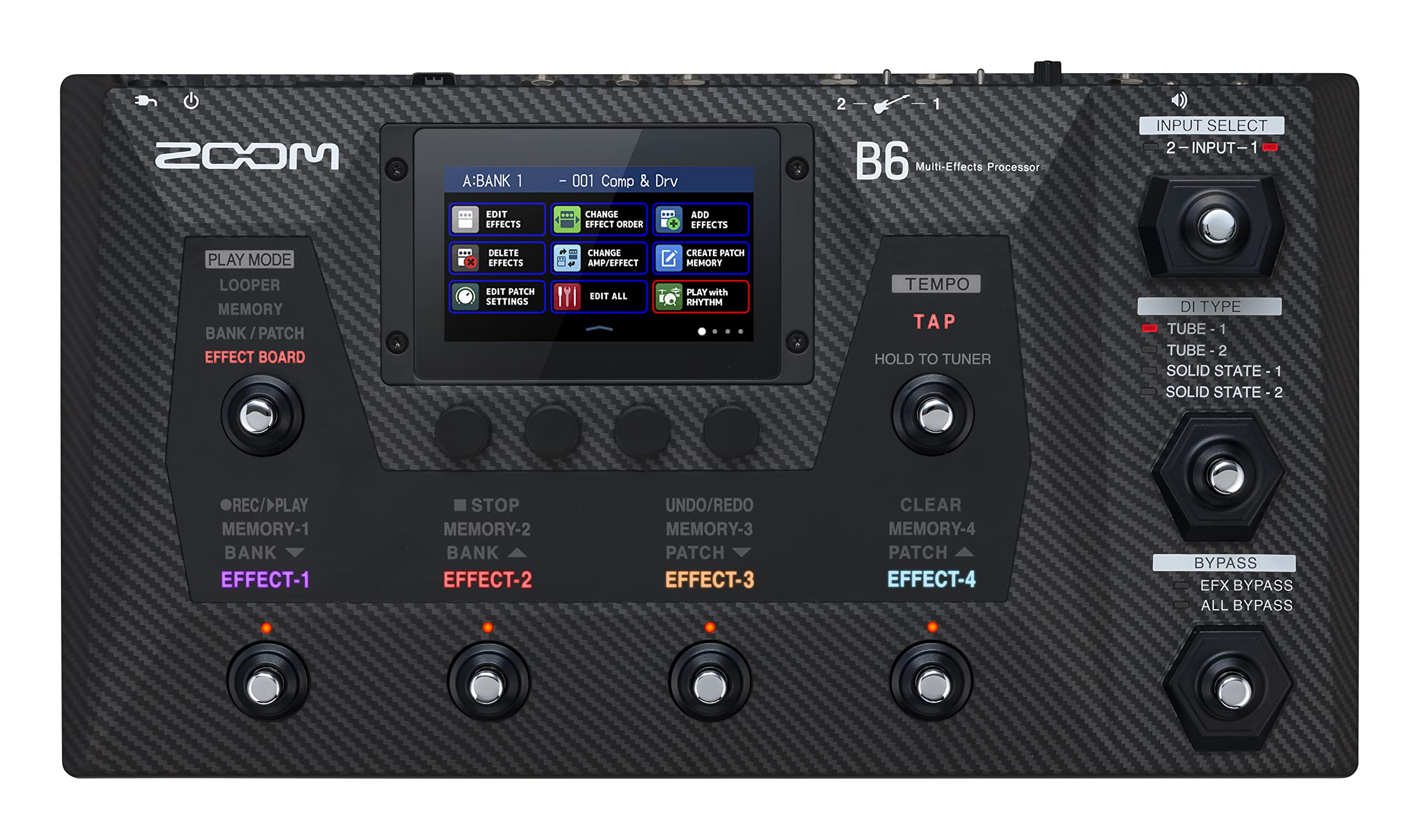MOOS  
A:BANK 1  
- 001 Comp & Drv  
2 1 B6 Multi-Effects Processor  
INPUT SELECT 2-INPUT-1 1  
EDIT EFFECTS  
CHANGE EFFECT ORDER  
ADD EFFECTS  
PLAY MODE LOOPER MEMORY BANK/PATCH EFFECT BOARD  
DELETE EFFECTS EDIT PATCH SETTINGS  
CHANGE AMP/EFFECT EDIT ALL  
CREATE PATCH MEMORY PLAY with RHYTHM  
TEMPO TAP HOLD TO TUNER  
DI TYPE TUBE 1 TUBE 2 SOLID STATE - 1 SOLID STATE - 2  
REC/>PLAY MEMORY-1 BANK EFFECT-1  
STOP MEMORY-2 BANK EFFECT-2  
UNDO/REDO MEMORY-3 PATCH EFFECT-3  
CLEAR MEMORY-4 PATCH EFFECT-4  
BYPASS EFX BYPASS ALL BYPASS