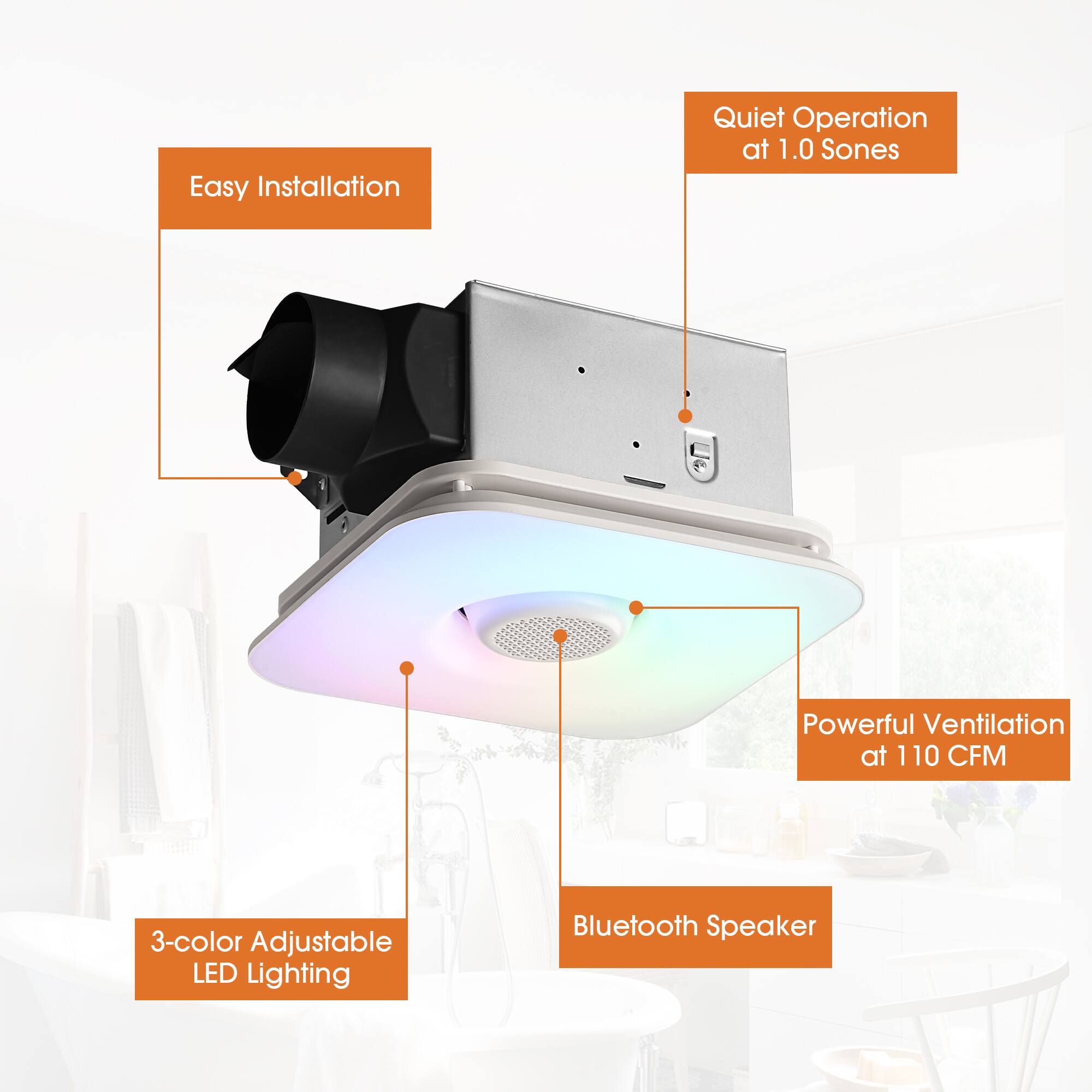Easy Installation  
Quiet Operation at 1.0 Sones  
Powerful Ventilation at 110 CFM  
3-color Adjustable LED Lighting  
Bluetooth Speaker