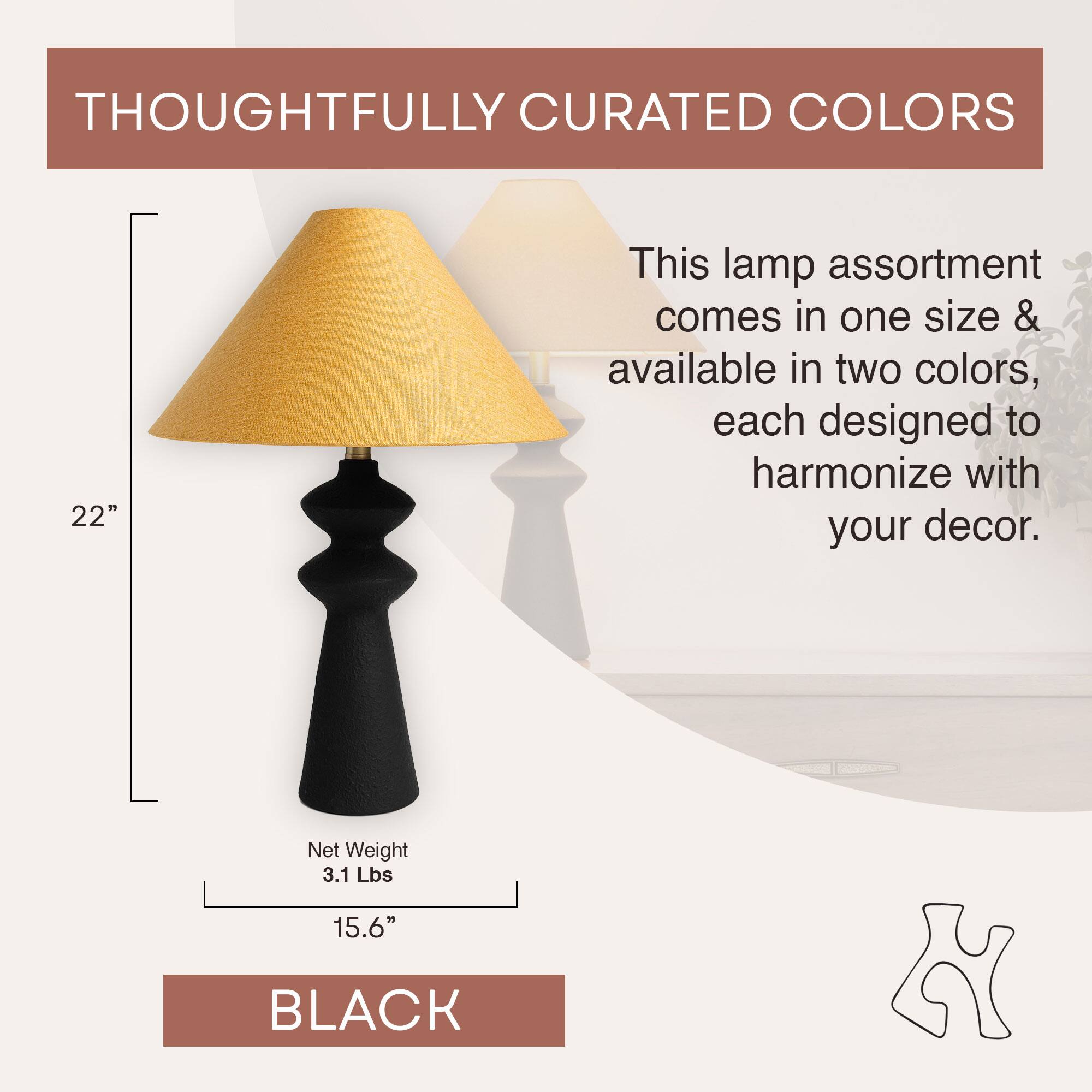 THOUGHTFULLY CURATED COLORS

This lamp assortment comes in one size & available in two colors, each designed to harmonize with your decor.

22"

Net Weight 3.1 Lbs

15.6"

BLACK