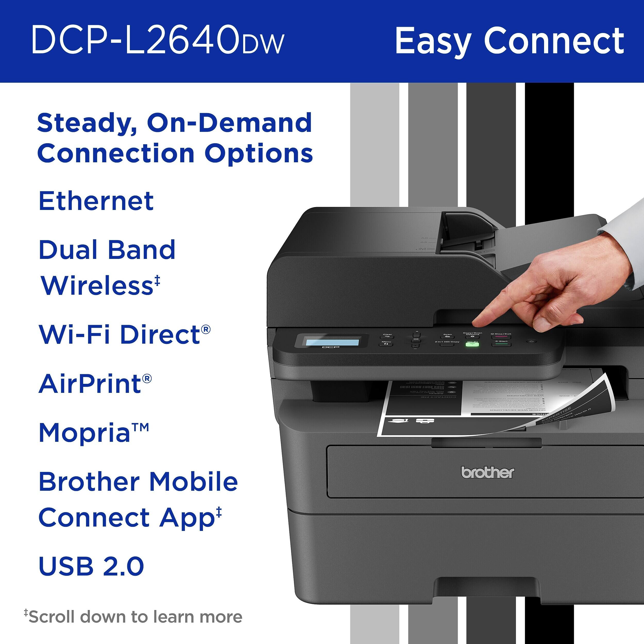 DCP-L2640DW

Easy Connect

Steady, On-Demand Connection Options

Ethernet

Dual Band Wireless*

Wi-Fi Direct

AirPrint

Mopria™

Brother Mobile Connect App+

USB 2.0

*Scroll down to learn more