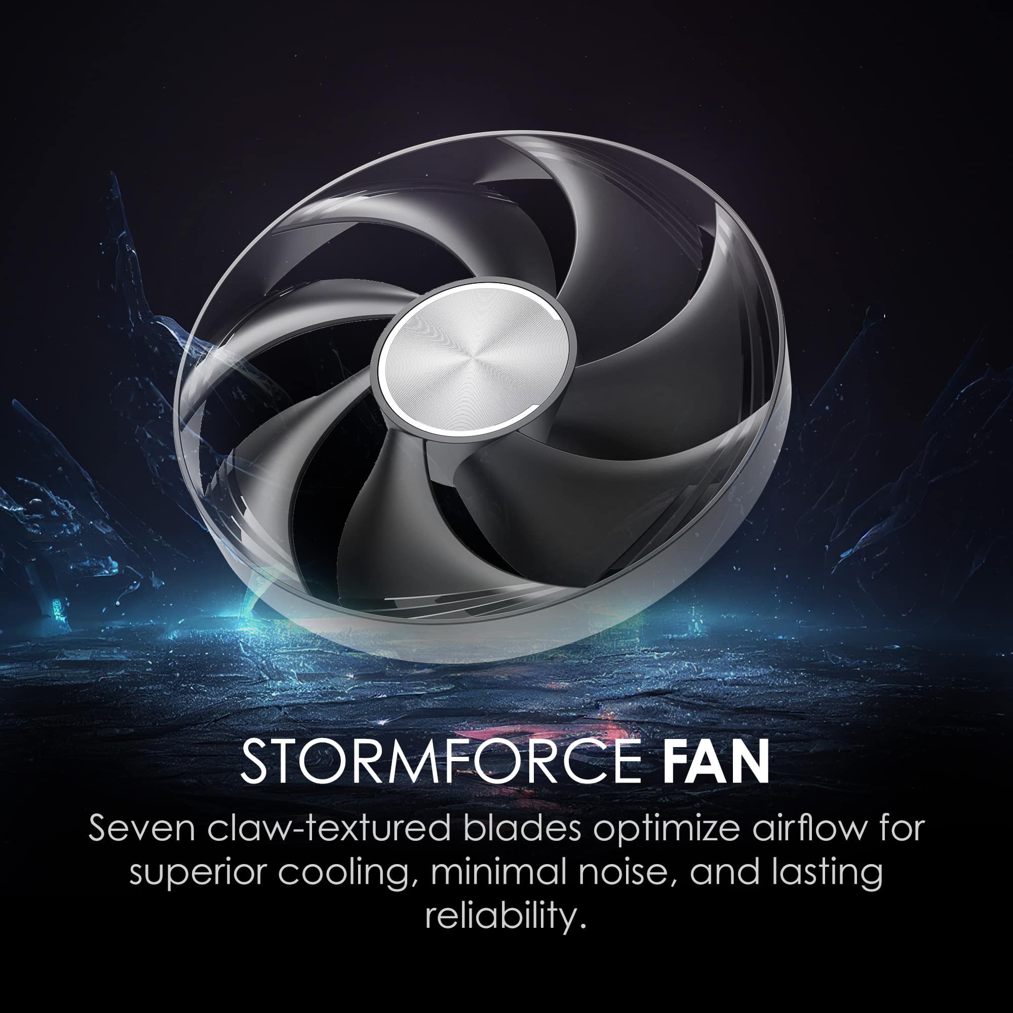 STORMFORCE FAN
Seven claw-textured blades optimize airflow for superior cooling, minimal noise, and lasting reliability.