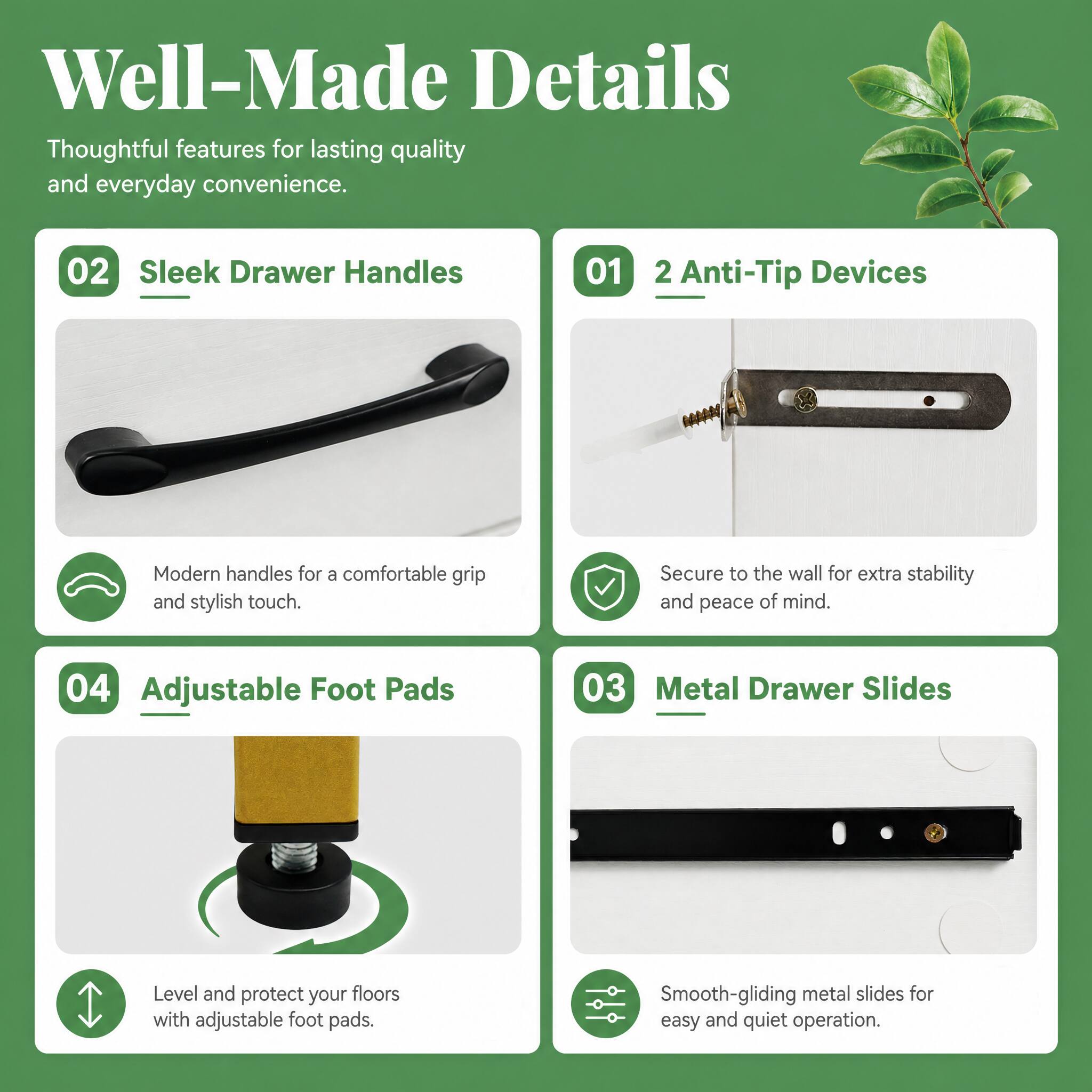 Well-Made Details  
Thoughtful features for lasting quality and everyday convenience.

01 2 Anti-Tip Devices  
Secure to the wall for extra stability and peace of mind.

02 Sleek Drawer Handles  
Modern handles for a comfortable grip and stylish touch.

03 Metal Drawer Slides  
Smooth-gliding metal slides for easy and quiet operation.

04 Adjustable Foot Pads  
Level and protect your floors with adjustable foot pads.