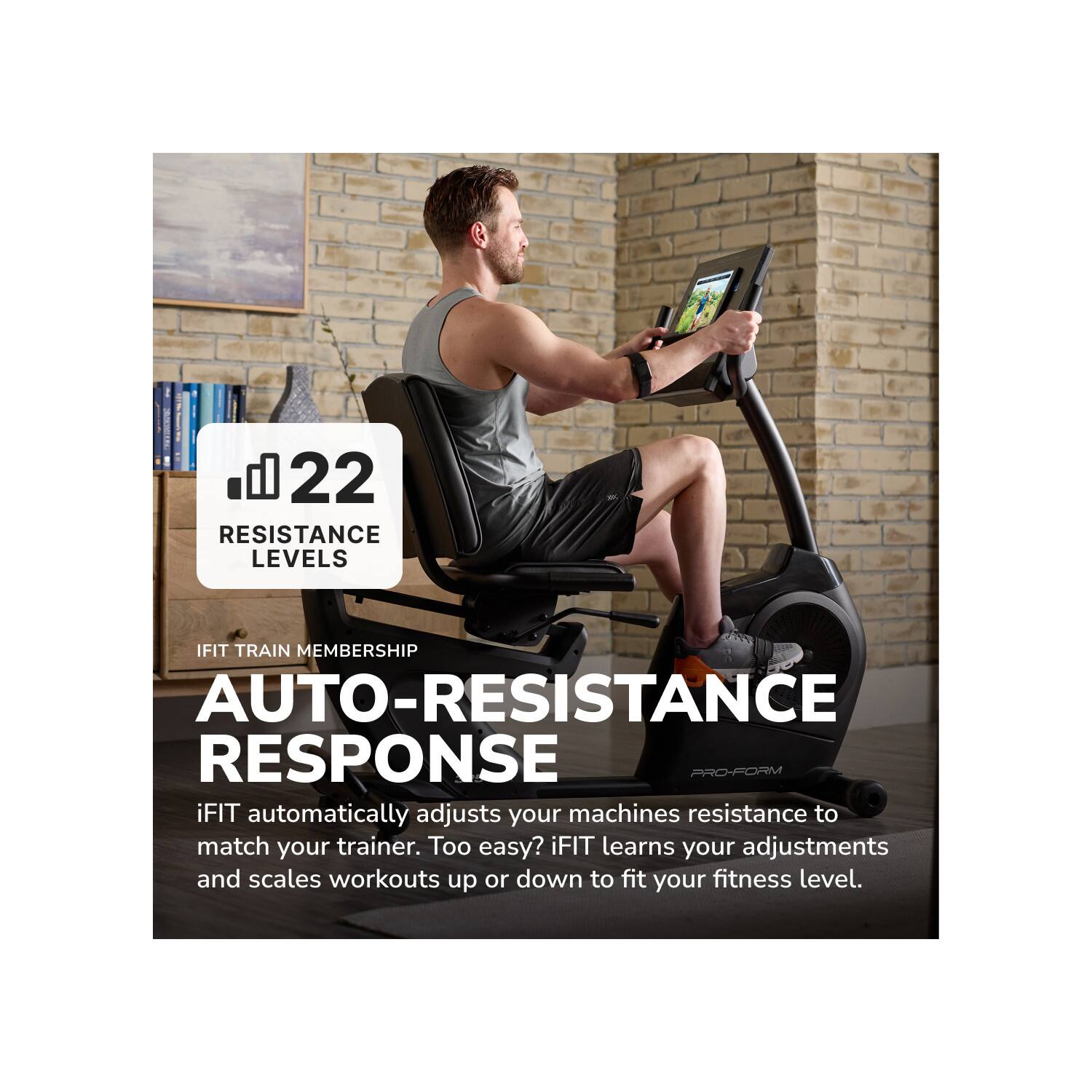 22 RESISTANCE LEVELS

IFIT TRAIN MEMBERSHIP

AUTO-RESISTANCE RESPONSE

iFIT automatically adjusts your machines resistance to match your trainer. Too easy? iFIT learns your adjustments and scales workouts up or down to fit your fitness level.