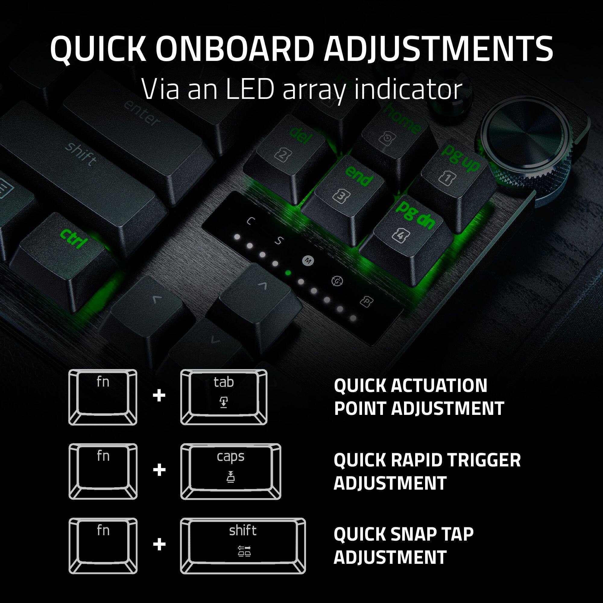 QUICK ONBOARD ADJUSTMENTS  
Via an LED array indicator  

- enter home del shift 2 pgup end 1 3 pg dn ctrl S 4 | M G >  
- fn + tab P QUICK ACTUATION POINT ADJUSTMENT  
- fn + caps QUICK RAPID TRIGGER ADJUSTMENT  
- fn + shift 66 QUICK SNAP TAP ADJUSTMENT