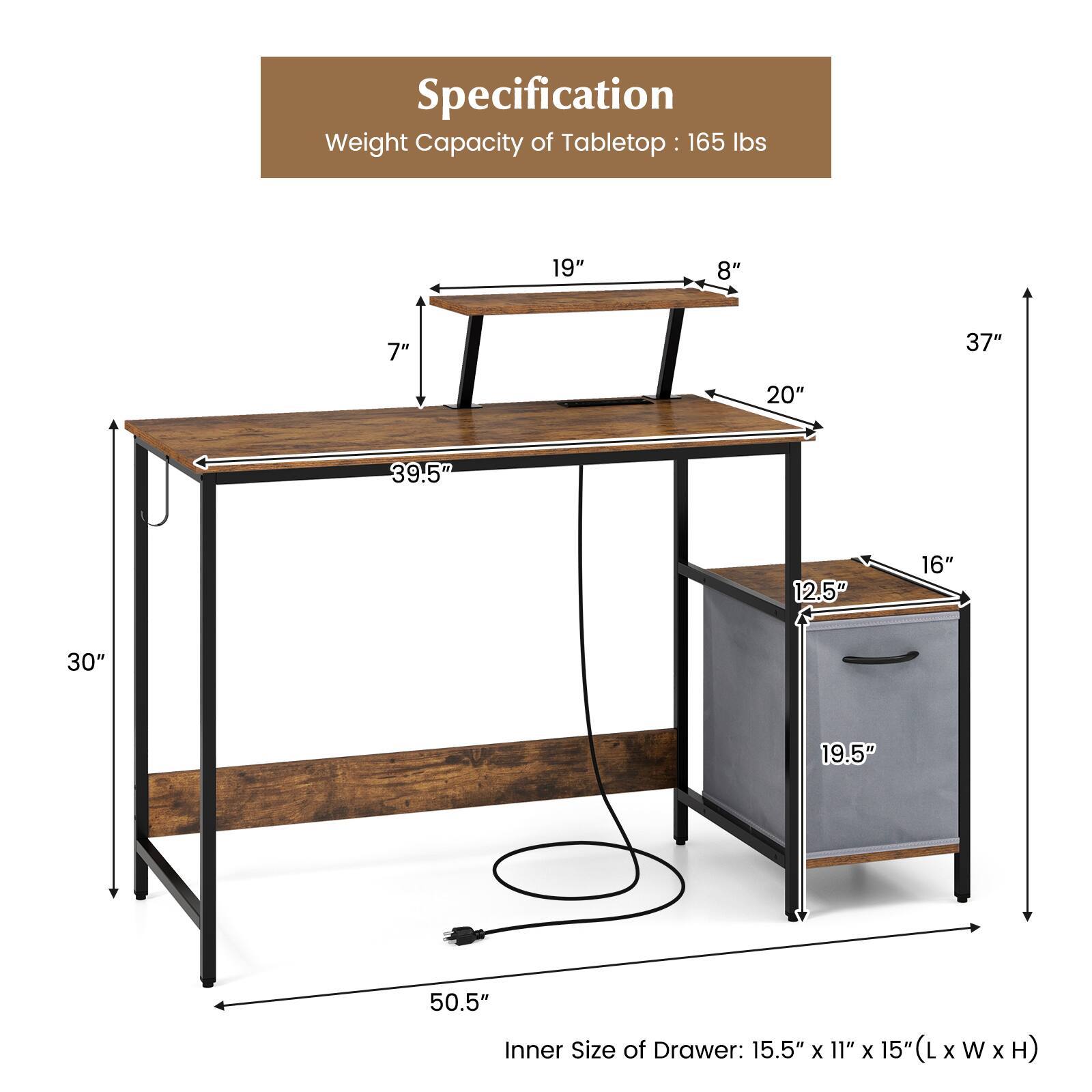 Specification
Weight Capacity of Tabletop : 165 lbs
19" 8" 7" 37" 20" 39.5" 12.5" 16" 30" 19.5" 50.5"
Inner Size of Drawer: 15.5" x 11" x 15" (L x W x H)