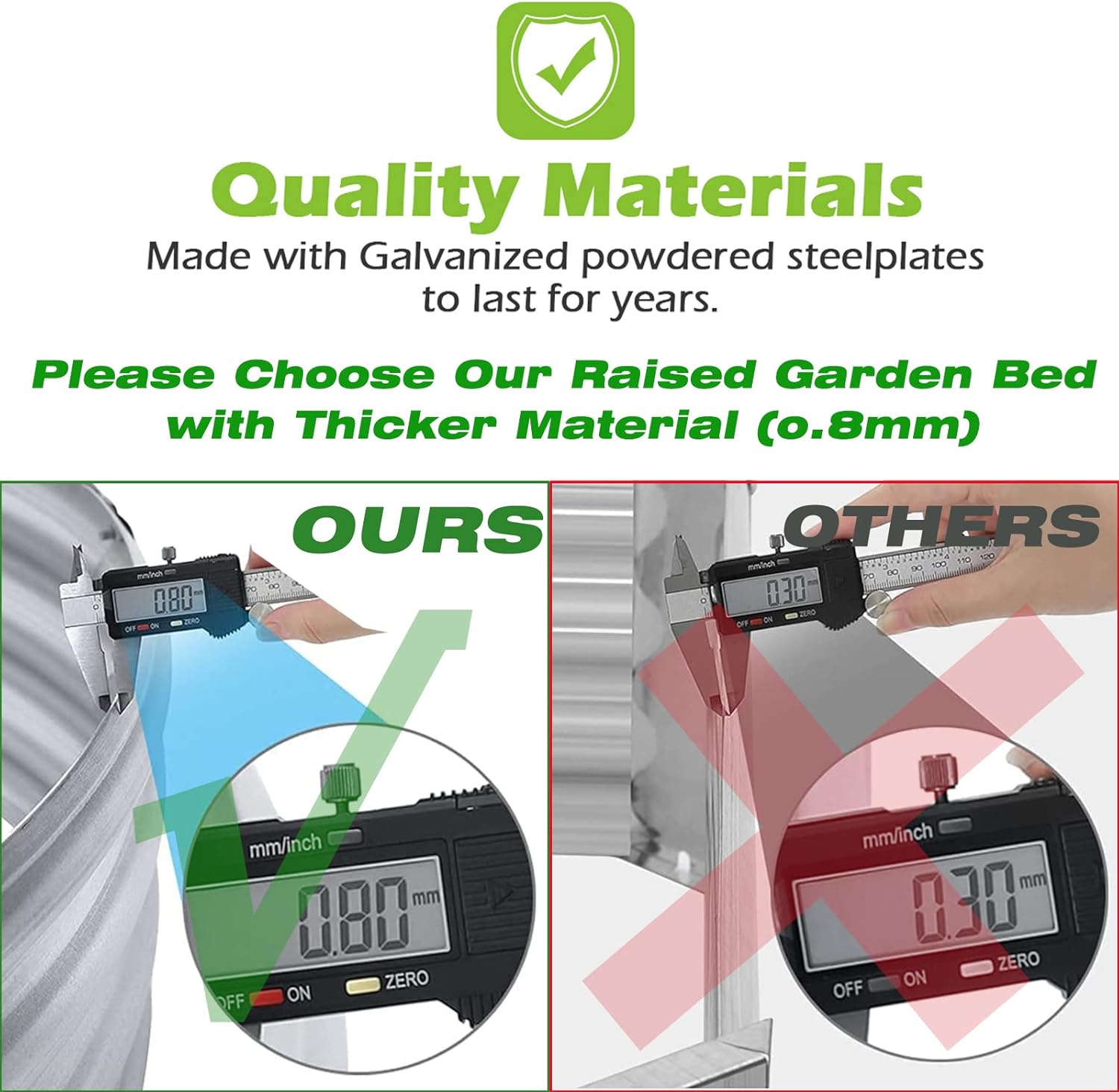 Quality Materials  
Made with Galvanized powdered steel plates to last for years.  

Please Choose Our Raised Garden Bed with Thicker Material (0.8mm)  

OURS  
0.80 mm  

OTHERS  
0.30 mm