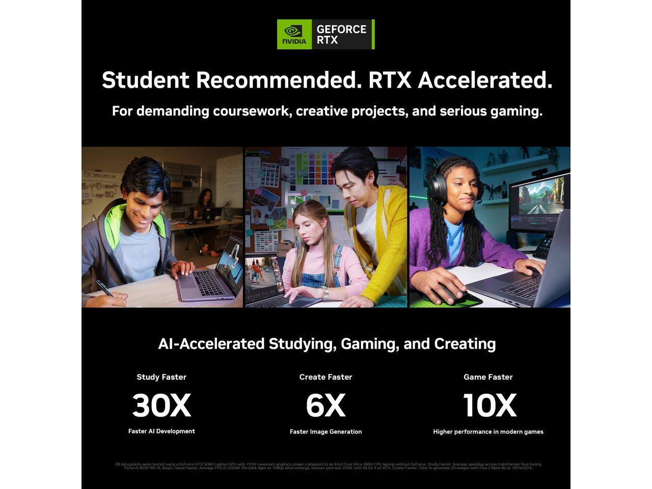 GEFORCE NVIDIA RTX

Student Recommended. RTX Accelerated. For demanding coursework, creative projects, and serious gaming.

AI-Accelerated Studying, Gaming, and Creating

Study Faster 30X Faster AI Development

Create Faster 6X Faster Image Generation

Game Faster 10X Higher performance in modern games

TOTAL

RIT

Leppop OPU with 15W DOOM

... pool

Copy Littora LEAGE CPU lapano FOOD with

DeForce. Study KAR