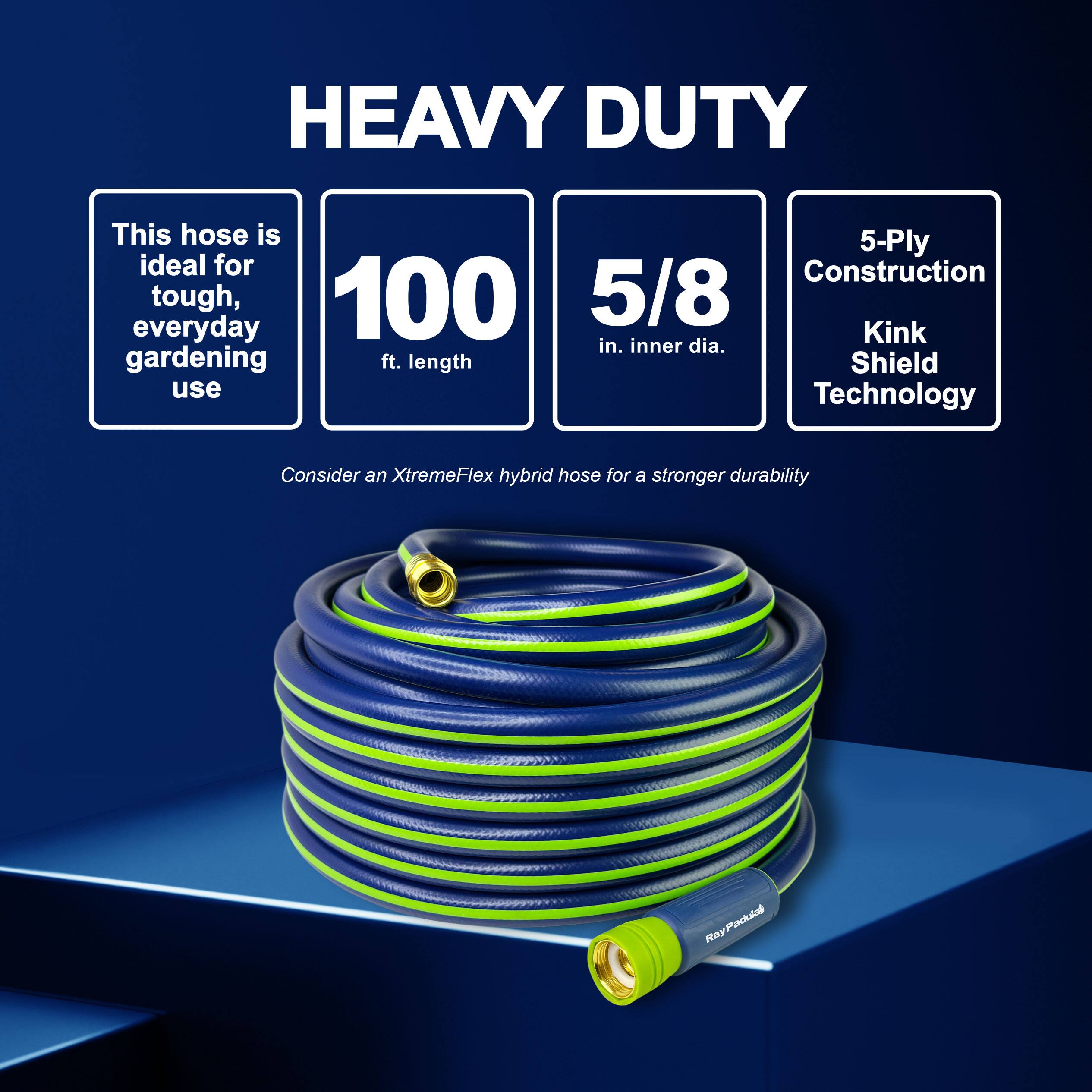 HEAVY DUTY

This hose is ideal for tough, everyday gardening use

100 ft. length

5/8 in. inner dia.

5-Ply Construction

Kink Shield Technology

Consider an XtremeFlex hybrid hose for a stronger durability